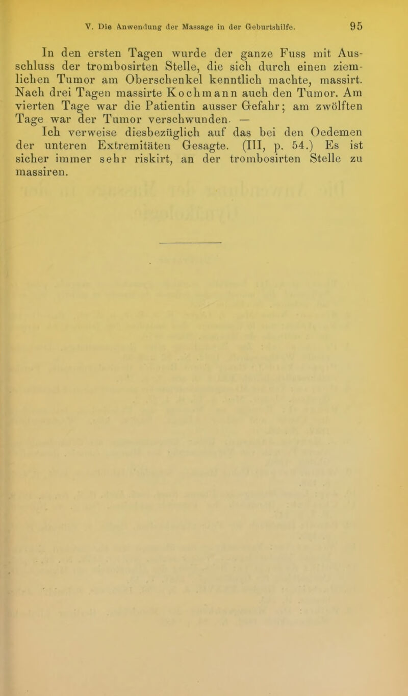 In den ersten Tagen wurde der ganze Fuss mit Aus- schluss der trombosirten Stelle, die sich durch einen ziem- lichen Tumor am Oberschenkel kenntlich machte, massirt. Nach drei Tagen massirte Kochmann auch den Tumor. Am vierten Tage war die Patientin ausser Gefahr; am zwölften Tage war der Tumor verschwunden. — Ich verweise diesbezüglich auf das bei den Oedemen der unteren Extremitäten Gesagte. (III, p. 54.) Es ist sicher immer sehr riskirt, an der trombosirten Stelle zu massiren.