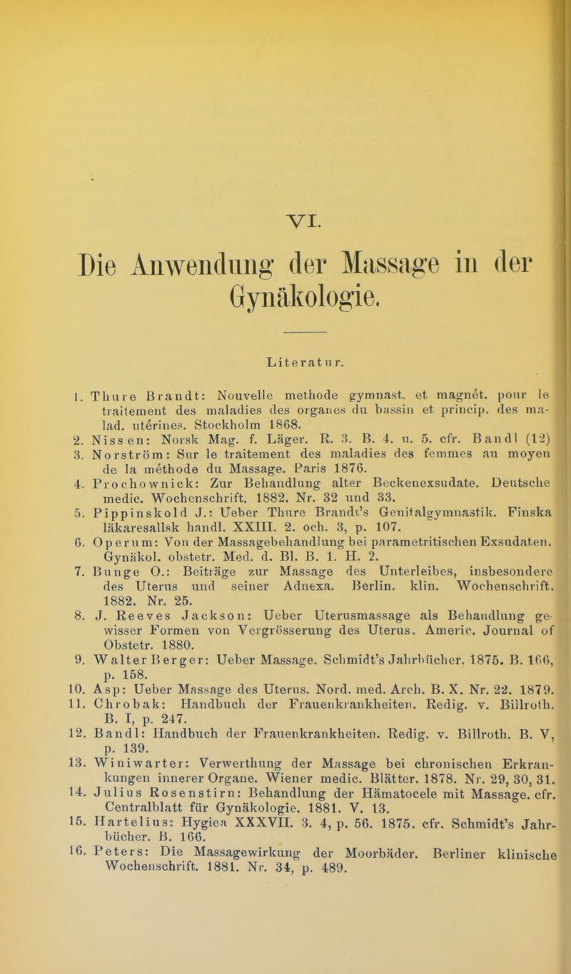 Die Anwendung der Massage in der Gynäkologie. Literatur. 1. Tliure Brandt: Nouvelle methode gymnast. et magnet. pour le traitement des maladies des Organes du bassin et princip. des ma- ! lad. uterines. Stockholm 18G8. 2. Nissen: Norsk Mag. f. Läger. R. 3. B. 4. u. 5. cfr. Bandl (12) ’ 3. Norström: Sur le traitement des maladies des femmes au moyen de la methode du Massage. Paris 1876. 4. Prochownick: Zur Behandlung alter Beckenexsudate. Deutsche medic. Wochenschrift. 1882. Nr. 32 und 33. 5. Pippinskold J.: Ueber Thure Brandr’s Genitalgymnastik. Finska läkaresallsk handl. XXIII. 2. och. 3, p. 107. 6. Op er u m: Von der Massagebehandlung bei parametritischen Exsudaten. Gynäkol. obstetr. Med. d. Bl. B. 1. H. 2. 7. Bunge O.: Beiträge zur Massage des Unterleibes, insbesondere des Uterus und seiner Adnexa. Berlin, klin. Wochenschrift. 1882. Nr. 25. 8. J. Reeves Jackson: Ueber Uterusmassage als Behandlung ge- wisser Formen von Vergrösserung des Uterus. Americ. Journal of Obstetr. 1880. 9. Walter Berger: Ueber Massage. Schmidt’s Jahrbücher. 1875. B. 166, p. 158. 10. Asp: Ueber Massage des Uterus. Nord. med. Arch. B. X. Nr. 22. 1879. 11. Chrobak: Handbuch der Frauenkrankheiten. Redig. v. Billrotli. B. I, p. 247. 12. Bandl: Handbuch der Frauenkrankheiten. Redig. v. Billrotli. B. V, p. 139. 13. Winiwarter: Verwertlmng der Massage bei chronischen Erkran- kungen innerer Organe. Wiener medic. Blätter. 1878. Nr. 29, 30, 31. 14. Julius Rosenstirn: Behandlung der Hämatocele mit Massage, cfr. Centralblatt für Gynäkologie. 1881. V. 13. 15. Ilartelius: Hygiea XXXVII. 3. 4, p. 56. 1875. cfr. Schmidt’s Jahr- bücher. B. 166. 16. Peters: Die Massagewirkung der Moorbäder. Berliner klinische Wochenschrift. 1881. Nr. 34, p. 489.