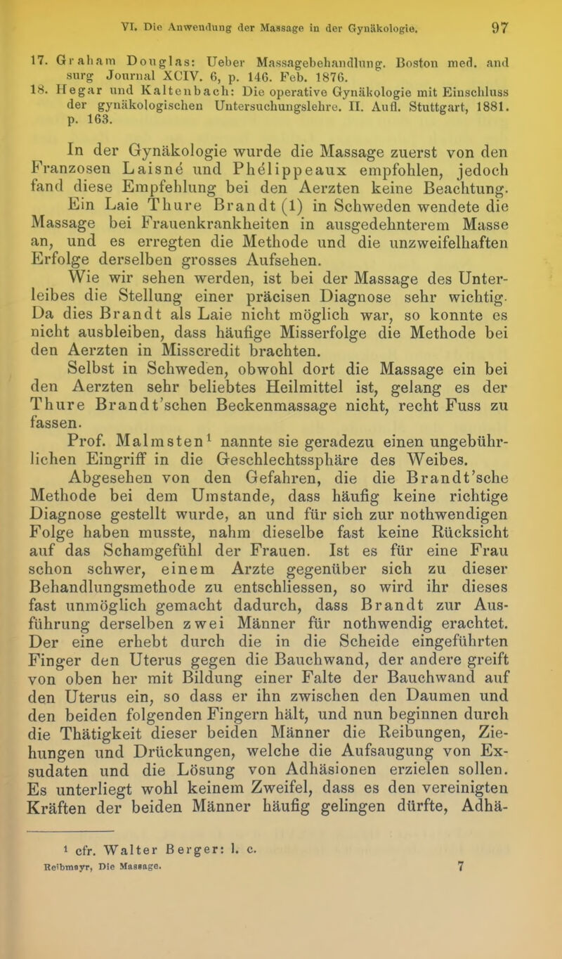 17. Graham Douglas: Ueber Massagebehandlung. Boston med. and surg Journal XGIV. 6, p. 146. Feb. 1876. 18. Hegar und Kaltenbach: Die operative Gynäkologie mit Einschluss der gynäkologischen Untersuchungslehre. II. Aufl. Stuttgart, 1881. p. 163. In der Gynäkologie wurde die Massage zuerst von den Franzosen Laisnd und Phölippeaux empfohlen, jedoch fand diese Empfehlung bei den Aerzten keine Beachtung. Ein Laie Thure Brandt (1) in Schweden wendete die Massage bei Frauenkrankheiten in ausgedehnterem Masse an, und es erregten die Methode und die unzweifelhaften Erfolge derselben grosses Aufsehen. Wie wir sehen werden, ist bei der Massage des Unter- leibes die Stellung einer präcisen Diagnose sehr wichtig- Da dies Brandt als Laie nicht möglich war, so konnte es nicht ausbleiben, dass häufige Misserfolge die Methode bei den Aerzten in Misscredit brachten. Selbst in Schweden, obwohl dort die Massage ein bei den Aerzten sehr beliebtes Heilmittel ist, gelang es der Thure Brandt’schen Beckenmassage nicht, recht Fuss zu fassen. Prof. Malmsten1 nannte sie geradezu einen ungebühr- lichen Eingriff in die Geschlechtssphäre des Weibes. Abgesehen von den Gefahren, die die Brandt’sche Methode bei dem Umstande, dass häufig keine richtige Diagnose gestellt wurde, an und für sich zur nothwendigen Folge haben musste, nahm dieselbe fast keine Rücksicht auf das Schamgefühl der Frauen. Ist es für eine Frau schon schwer, einem Arzte gegenüber sich zu dieser Behandlungsmethode zu entschliessen, so wird ihr dieses fast unmöglich gemacht dadurch, dass Brandt zur Aus- führung derselben zwei Männer für nothwendig erachtet. Der eine erhebt durch die in die Scheide eingeführten Finger den Uterus gegen die Bauchwand, der andere greift von oben her mit Bildung einer Falte der Bauchwand auf den Uterus ein, so dass er ihn zwischen den Daumen und den beiden folgenden Fingern hält, und nun beginnen durch die Thätigkeit dieser beiden Männer die Reibungen, Zie- hungen und Drückungen, welche die Aufsaugung von Ex- sudaten und die Lösung von Adhäsionen erzielen sollen. Es unterliegt wohl keinem Zweifel, dass es den vereinigten Kräften der beiden Männer häufig gelingen dürfte, Adhä- 1 ct'r. Walter Berger: 1. c. Reibmayr, Die Massage. 7