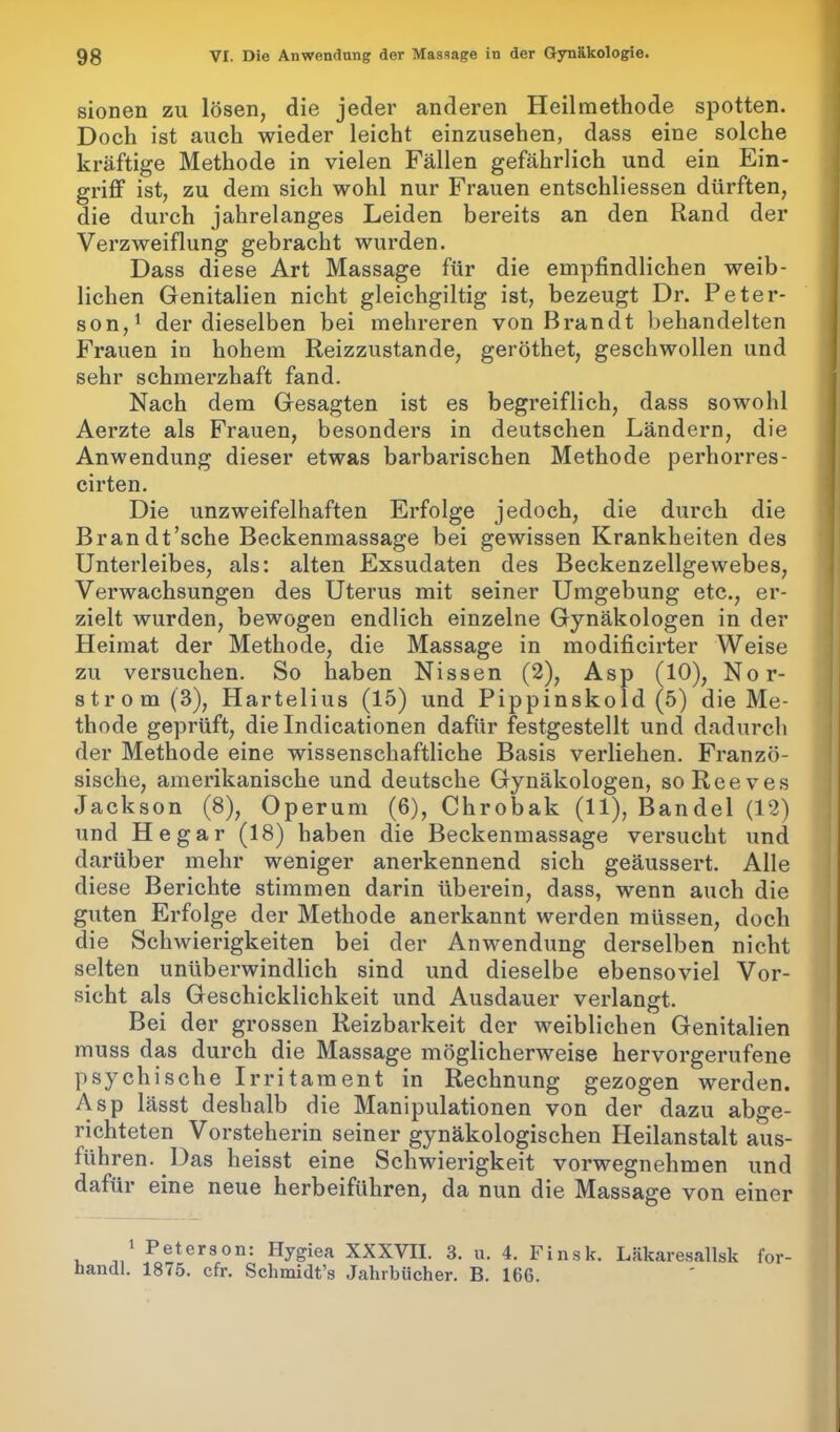 sionen zu lösen, die jeder anderen Heilmethode spotten. Doch ist auch wieder leicht einzusehen, dass eine solche kräftige Methode in vielen Fällen gefährlich und ein Ein- griff ist, zu dem sich wohl nur Frauen entschliessen dürften, die durch jahrelanges Leiden bereits an den Rand der Verzweiflung gebracht wurden. Dass diese Art Massage für die empfindlichen weib- lichen Genitalien nicht gleichmütig ist, bezeugt Dr. Peter- son,1 der dieselben bei mehreren von Brandt behandelten Frauen in hohem Reizzustande, geröthet, geschwollen und sehr schmerzhaft fand. Nach dem Gesagten ist es begreiflich, dass sowohl Aerzte als Frauen, besonders in deutschen Ländern, die Anwendung dieser etwas barbarischen Methode perhorres- cirten. Die unzweifelhaften Erfolge jedoch, die durch die Brandt’sche Beckenmassage bei gewissen Krankheiten des Unterleibes, als: alten Exsudaten des Beckenzellgewebes, Verwachsungen des Uterus mit seiner Umgebung etc., er- zielt wurden, bewogen endlich einzelne Gynäkologen in der Heimat der Methode, die Massage in modificirter Weise zu versuchen. So haben Nissen (2), Asp (10), Nor- strom (3), Hartelius (15) und Pippinskold (5) die Me- thode geprüft, die Indicationen dafür festgestellt und dadurch der Methode eine wissenschaftliche Basis verliehen. Franzö- sische, amerikanische und deutsche Gynäkologen, so Ree ves Jackson (8), Operum (6), Chrobak (11), Bändel (12) und He gar (18) haben die Beckenmassage versucht und darüber mehr weniger anerkennend sich geäussert. Alle diese Berichte stimmen darin überein, dass, wenn auch die guten Erfolge der Methode anerkannt werden müssen, doch die Schwierigkeiten bei der Anwendung derselben nicht selten unüberwindlich sind und dieselbe ebensoviel Vor- sicht als Geschicklichkeit und Ausdauer verlangt. Bei der grossen Reizbarkeit der weiblichen Genitalien muss das durch die Massage möglicherweise hervorgerufene psychische Irritament in Rechnung gezogen werden. Asp lässt deshalb die Manipulationen von der dazu abge- richteten Vorsteherin seiner gynäkologischen Heilanstalt aus- führen. Das heisst eine Schwierigkeit vorwegnehmen und dafür eine neue herbeiführen, da nun die Massage von einer 1 Peterson: Hygiea XXXVII. 3. u. 4. Finsk. Läkaresallsk for- handl. 1875. cfr. Schmidt’s Jahrbücher. B. 166.