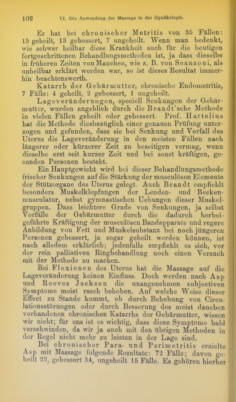Er hat bei chronischer Metritis von 35 Fällen: 15 geheilt, 13 gebessert, 7 ungeheilt. Wenn man bedenkt, wie schwer heilbar diese Krankheit auch für die heutigen fortgeschrittenen Behandlungsmethoden ist, ja dass dieselbe in früheren Zeiten vonManchen, wie z. B. von Scanzoni, als unheilbar erklärt worden war, so ist dieses Resultat immer- hin beachtenswerth. Katarrh der Gebärmutter, chronische Endometritis, 7 Fälle: 4 geheilt, 2 gebessert, 1 ungeheilt. Lage Veränderungen, speciell Senkungen der Gebär- mutter, wurden angeblich durch die Brandt’sche Methode in vielen Fällen geheilt oder gebessert. Prof. Hartelius hat die Methode diesbezüglich einer genauen Prüfung unter- zogen und gefunden, dass sie bei Senkung und Vorfall des Uterus die Lageveränderung in den meisten Fällen nach längerer oder kürzerer Zeit zu beseitigen vermag, wenn dieselbe erst seit kurzer Zeit und bei sonst kräftigen, ge- sunden Personen besteht. Ein Hauptgewicht wird bei dieser Behandlungsmethode frischer Senkungen auf die Stärkung der musculösen Elemente der Stützorgane des Uterus gelegt. Auch Brandt empfiehlt besonders Muskelklopfungen der Lenden- und Becken- musculatur, nebst gymnastischen Uebungen dieser Muskel- gruppen. Dass leichtere Grade von Senkungen, ja selbst Vorfälle der Gebärmutter durch die dadurch herbei- geführte Kräftigung der musculösen Bandapparate und regere Anbildung von Fett und Muskelsubstanz bei noch jüngeren Personen gebessert, ja sogar geheilt werden können, ist nach alledem erklärlich; jedenfalls empfiehlt es sich, vor der rein palliativen Ringbehandlung noch einen Versuch mit der Methode zu machen. Bei Flexionen des Uterus hat die Massage auf die Lageveränderung keinen Einfluss. Doch werden nach Asp und Reeves Jackson die unangenehmen subjectiven Symptome meist rasch behoben. Auf welche Weise dieser Effect zu Stande kommt, ob durch Behebung von Circu- lationsstörungen oder durch Besserung des meist daneben vorhandenen chronischen Katarrhs der Gebärmutter, wissen wir nicht; für uns ist es wichtig, dass diese Symptome bald verschwinden, da wir ja auch mit den übrigen Methoden in der Regel nicht mehr zu leisten in der Lage sind. Bei chronischer Para- und Perimetritis erzielte Asp mit Massage folgende Resultate: 72 Fälle; davon ge- heilt 23, gebessert o4, ungeheilt 15 Fälle. Es gehören hierher