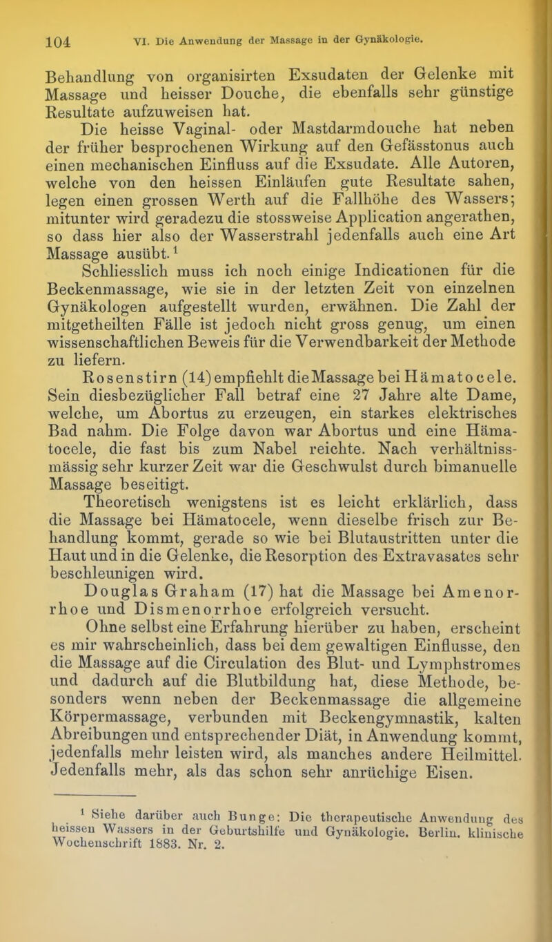 Behandlung von organisirten Exsudaten der Gelenke mit Massage und heisser Douche, die ebenfalls sehr günstige Resultate aufzuweisen hat. Die heisse Vaginal- oder Mastdarmdouche hat neben der früher besprochenen Wirkung auf den Gefässtonus auch einen mechanischen Einfluss auf die Exsudate. Alle Autoren, welche von den heissen Einläufen gute Resultate sahen, legen einen grossen Werth auf die Fallhöhe des Wassers; mitunter wird geradezu die stossweise Application angerathen, so dass hier also der Wasserstrahl jedenfalls auch eine Art Massage ausübt.1 Schliesslich muss ich noch einige Indicationen für die Beckenmassage, wie sie in der letzten Zeit von einzelnen Gynäkologen aufgestellt wurden, erwähnen. Die Zahl der mitgetheilten Fälle ist jedoch nicht gross genug, um einen wissenschaftlichen Beweis für die Verwendbarkeit der Methode zu liefern. Rosenstirn (14) empfiehlt die Massage beiHämatocele. Sein diesbezüglicher Fall betraf eine 27 Jahre alte Dame, welche, um Abortus zu erzeugen, ein starkes elektrisches Bad nahm. Die Folge davon war Abortus und eine Hänia- tocele, die fast bis zum Nabel reichte. Nach verhältniss- mässig sehr kurzer Zeit war die Geschwulst durch bimanuelle Massage beseitigt. Theoretisch wenigstens ist es leicht erklärlich, dass die Massage bei Hämatocele, wenn dieselbe frisch zur Be- handlung kommt, gerade so wie bei Blutaustritten unter die Haut und in die Gelenke, die Resorption des Extravasates sehr beschleunigen wird. Douglas Graham (17) hat die Massage bei Amenor- rhoe und Dismenorrhoe erfolgreich versucht. Ohne selbst eine Erfahrung hierüber zu haben, erscheint es mir wahrscheinlich, dass bei dem gewaltigen Einflüsse, den die Massage auf die Circulation des Blut- und Lymphstromes und dadurch auf die Blutbildung hat, diese Methode, be- sonders wenn neben der Beckenmassage die allgemeine Körpermassage, verbunden mit Beckengymnastik, kalten Abreibungen und entsprechender Diät, in Anwendung kommt, jedenfalls mehr leisten wird, als manches andere Heilmittel. Jedenfalls mehr, als das schon sehr anrüchige Eisen. 1 Siehe darüber auch Bunge: Die therapeutische Anwendung des heissen Wassers in der Geburtshilfe und Gynäkologie. Berlin, klinische Wochenschrift 1883. Nr. 2.