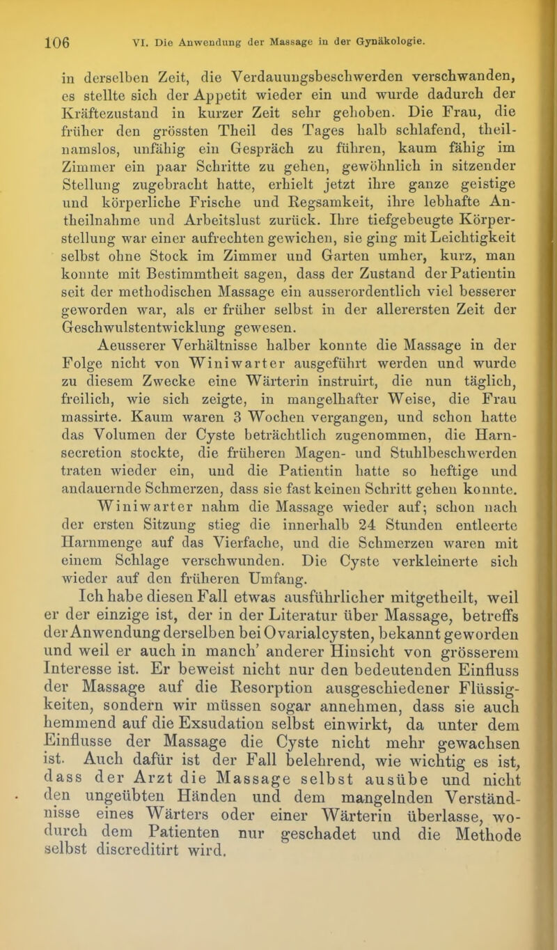 in derselben Zeit, die Verdauungsbeschwerden verschwanden, es stellte sich der Appetit wieder ein und wurde dadurch der Kräftezustand in kurzer Zeit sehr gehoben. Die Frau, die früher den grössten Theil des Tages halb schlafend, tlieil- namslos, unfähig ein Gespräch zu führen, kaum fähig im Zimmer ein paar Schritte zu gehen, gewöhnlich in sitzender Stellung zugebracht hatte, erhielt jetzt ihre ganze geistige und körperliche Frische und Regsamkeit, ihre lebhafte An- theilnahme und Arbeitslust zurück. Ihre tiefgebeugte Körper- stellung war einer aufrechtengewichen, sie ging mit Leichtigkeit selbst ohne Stock im Zimmer und Garten umher, kurz, man konnte mit Bestimmtheit sagen, dass der Zustand der Patientin seit der methodischen Massage ein ausserordentlich viel besserer geworden war, als er früher selbst in der allerersten Zeit der Geschwulstentwicklung gewesen. Aeusserer Verhältnisse halber konnte die Massage in der Folge nicht von Wini wart er ausgeführt werden und wurde zu diesem Zwecke eine Wärterin instruirt, die nun täglich, freilich, wie sich zeigte, in mangelhafter Weise, die Frau massirte. Kaum waren 3 Wochen vergangen, und schon hatte das Volumen der Cyste beträchtlich zugenommen, die Harn- secretion stockte, die früheren Magen- und Stuhlbeschwerden traten wieder ein, und die Patientin hatte so heftige und andauernde Schmerzen, dass sie fast keinen Schritt gehen konnte. Winiwarter nahm die Massage wieder auf-, schon nach der ersten Sitzung stieg die innerhalb 24 Stunden entleerte Harnmenge auf das Vierfache, und die Schmerzen waren mit einem Schlage verschwunden. Die Cyste verkleinerte sich wieder auf den früheren Umfang. Ich habe diesen Fall etwas ausführlicher mitgetbeilt, weil er der einzige ist, der in der Literatur über Massage, betreffs der Anwendung derselben bei 0 varialcysten, bekannt geworden und weil er auch in manch’ anderer Hinsicht von grösserem Interesse ist. Er beweist nicht nur den bedeutenden Einfluss der Massage auf die Resorption ausgeschiedener Flüssig- keiten, sondern wir müssen sogar annehmen, dass sie auch hemmend auf die Exsudation selbst einwirkt, da unter dem Einflüsse der Massage die Cyste nicht mehr gewachsen ist. Auch dafür ist der Fall belehrend, wie wichtig es ist, dass der Arzt die Massage selbst ausübe und nicht den ungeübten Händen und dem mangelnden Verständ- nisse eines Wärters oder einer Wärterin überlasse, wo- durch dem Patienten nur geschadet und die Methode selbst discreditirt wird.