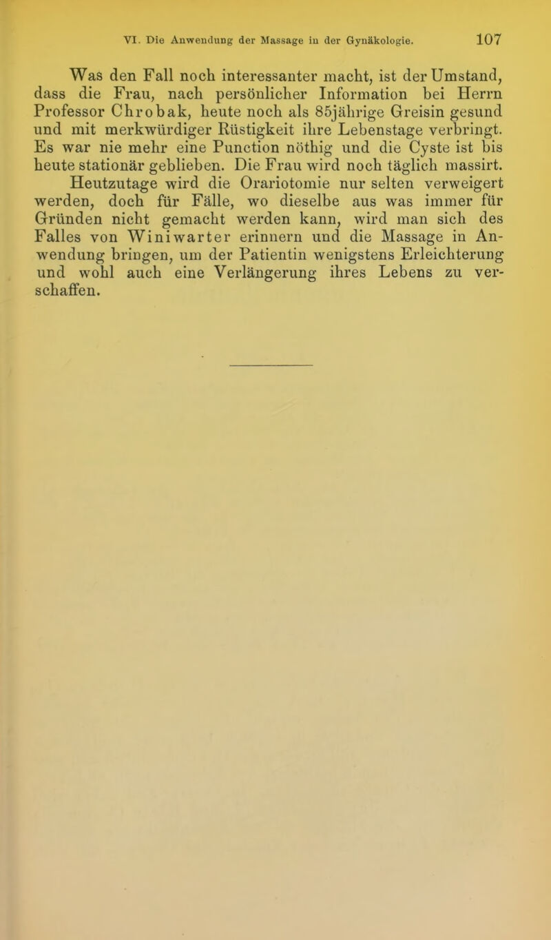 Was den Fall noch interessanter macht, ist der Umstand, dass die Frau, nach persönlicher Information hei Herrn Professor Chrobak, heute noch als 85jährige Greisin gesund und mit merkwürdiger Rüstigkeit ihre Lebenstage verbringt. Es war nie mehr eine Punction nöthig und die Cyste ist bis heute stationär geblieben. Die Frau wird noch täglich massirt. Heutzutage wird die Orariotomie nur selten verweigert werden, doch für Fälle, wo dieselbe aus was immer für Gründen nicht gemacht werden kann, wird man sich des Falles von Winiwarter erinnern und die Massage in An- wendung bringen, um der Patientin wenigstens Erleichterung und wohl auch eine Verlängerung ihres Lebens zu ver- schaffen.