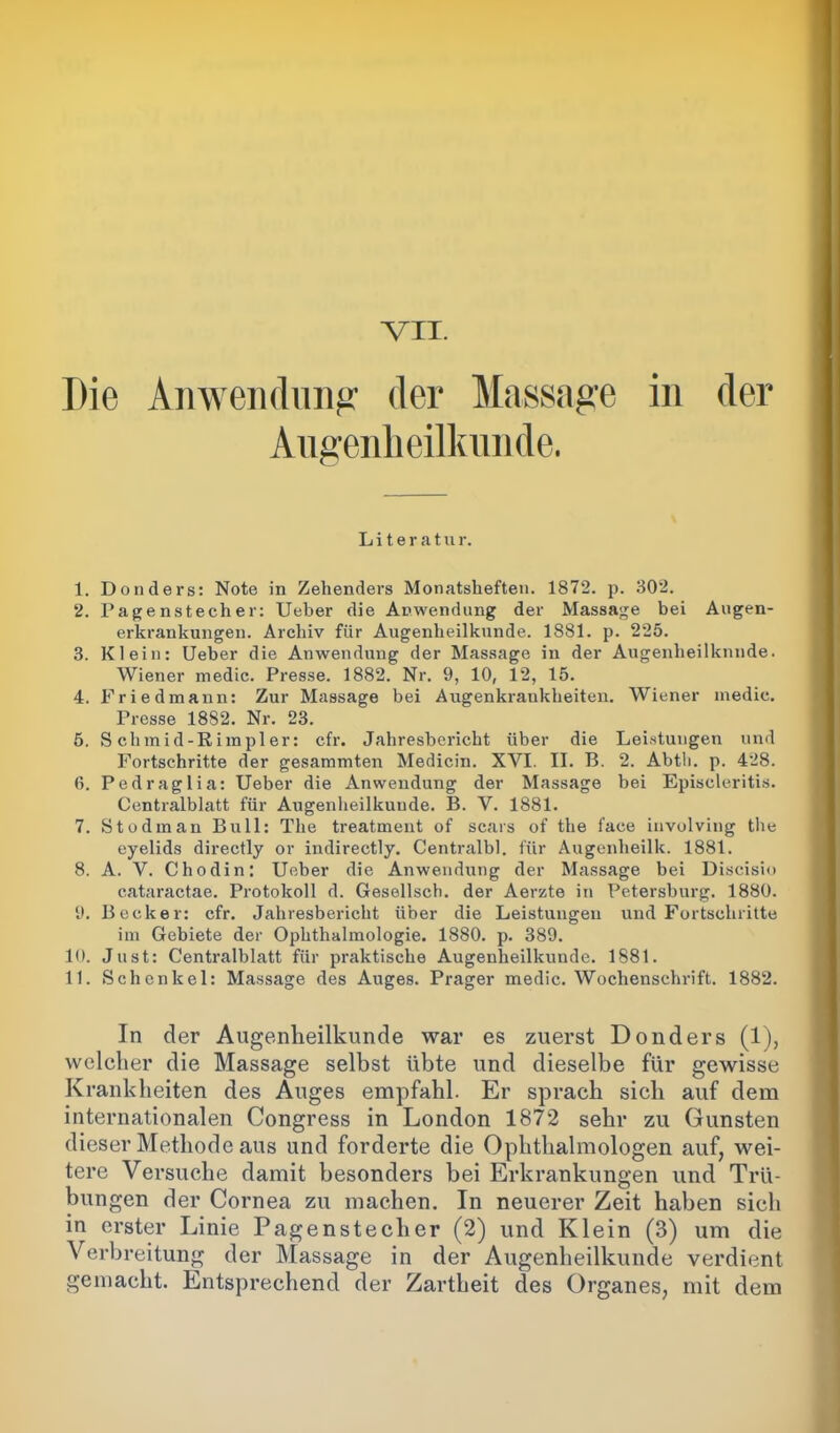 Die Anwendung' der Massage in der Augenheilkunde. Literatur. 1. Donders: Note in Zehenders Monatsheften. 1872. p. 302. 2. Pagenstecher: Ueber die Anwendung der Massage bei Augen- erkrankungen. Archiv für Augenheilkunde. 1881. p. 225. 3. Klein: Ueber die Anwendung der Massage in der Augenheilkunde. Wiener medic. Presse. 1882. Nr. 9, 10, 12, 15. 4. Friedmann: Zur Massage bei Augenkraukheiten. Wiener medic. Tresse 1882. Nr. 23. 5. S chmid-Rimpler: cfr. Jahresbericht über die Leistungen und Fortschritte der gesammten Medicin. XVI. II. B. 2. Abtli. p. 428. 6. Pedraglia: Ueber die Anwendung der Massage bei Episcleritis. Centralblatt für Augenheilkunde. B. V. 1881. 7. Stodman Bull: The treatment of scars of the face involviug the eyelids directly or indirectly. Centralbl. für Augenheilk. 1881. 8. A. V. Chodin: Ueber die Anwendung der Massage bei Discisio cataractae. Protokoll d. Gesellscb. der Aerzte in Petersburg. 1880. 9. Becker: cfr. Jahresbericht über die Leistungen und Fortschritte im Gebiete der Ophthalmologie. 1880. p. 389. 10. Just: Centralblatt für praktische Augenheilkunde. 1881. 11. Schenkel: Massage des Auges. Prager medic. Wochenschrift. 1882. In der Augenheilkunde war es zuerst Donders (1), welcher die Massage selbst übte und dieselbe für gewisse Krankheiten des Auges empfahl. Er sprach sich auf dem internationalen Congress in London 1872 sehr zu Gunsten dieser Methode aus und forderte die Ophthalmologen auf, wei- tere Versuche damit besonders bei Erkrankungen und Trü- bungen der Cornea zu machen. In neuerer Zeit haben sich in erster Linie Pagenstecher (2) und Klein (3) um die Verbreitung der Massage in der Augenheilkunde verdient gemacht. Entsprechend der Zartheit des Organes, mit dem