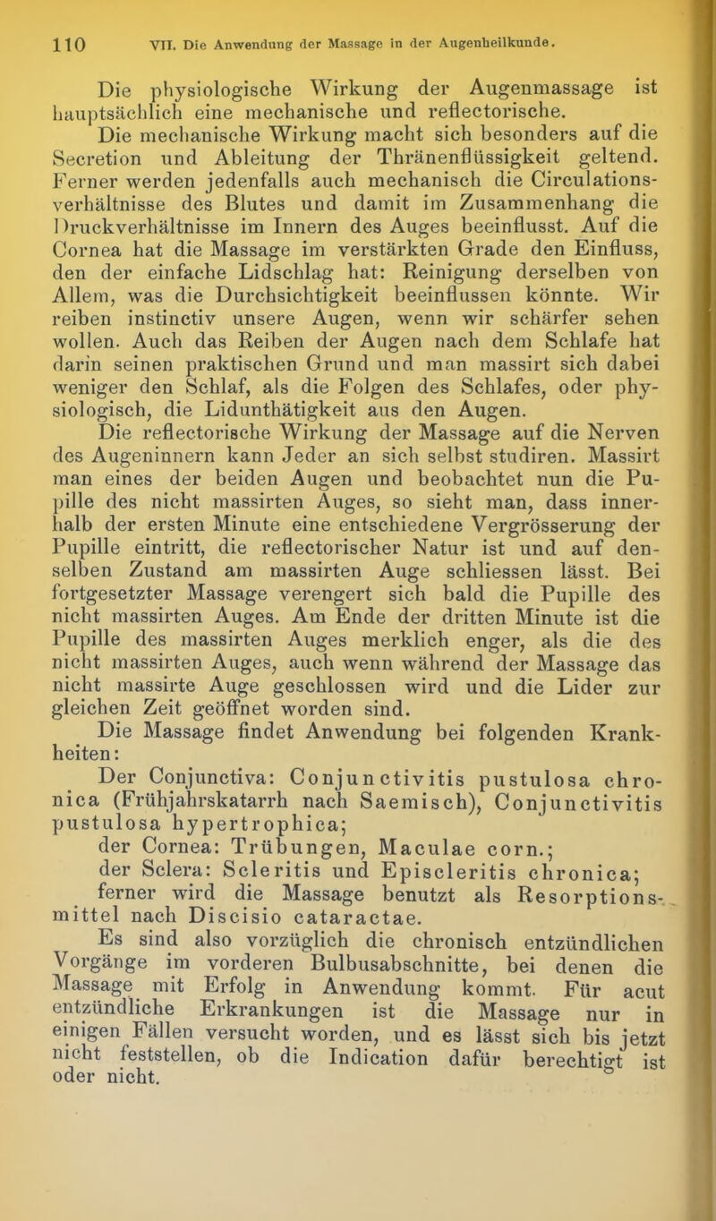 Die physiologische Wirkung der Augenmassage ist hauptsächlich eine mechanische und reflectorische. Die mechanische Wirkung macht sich besonders auf die Secretion und Ableitung der Thränenfliissigkeit geltend. Ferner werden jedenfalls auch mechanisch die Circulations- verhältnisse des Blutes und damit im Zusammenhang die Druckverhältnisse im Innern des Auges beeinflusst. Auf die Cornea hat die Massage im verstärkten Grade den Einfluss, den der einfache Lidschlag hat: Reinigung derselben von Allem, was die Durchsichtigkeit beeinflussen könnte. Wir reiben instinctiv unsere Augen, wenn wir schärfer sehen wollen. Auch das Reiben der Augen nach dem Schlafe hat darin seinen praktischen Grund und man massirt sich dabei weniger den Schlaf, als die Folgen des Schlafes, oder phy- siologisch, die Lidunthätigkeit aus den Augen. Die reflectorische Wirkung der Massage auf die Nerven des Augeninnern kann Jeder an sich selbst studiren. Massirt man eines der beiden Augen und beobachtet nun die Pu- pille des nicht massirten Auges, so sieht man, dass inner- halb der ersten Minute eine entschiedene Vergrösserung der Pupille eintritt, die reflectorischer Natur ist und auf den- selben Zustand am massirten Auge schliessen lässt. Bei fortgesetzter Massage verengert sich bald die Pupille des nicht massirten Auges. Am Ende der dritten Minute ist die Pupille des massirten Auges merklich enger, als die des nicht massirten Auges, auch wenn während der Massage das nicht massirte Auge geschlossen wird und die Lider zur gleichen Zeit geöffnet worden sind. Die Massage findet Anwendung bei folgenden Krank- heiten : Der Conjunctiva: Conjunctivitis pustulosa chro- nica (Frühjahrskatarrh nach Saemisch), Conjunctivitis pustulosa hypertrophica; der Cornea: Trübungen, Maculae corn.; der Sclera: Scleritis und Episcleritis chronica; ferner wird die Massage benutzt als Resorptions- mittel nach Discisio cataractae. Es sind also vorzüglich die chronisch entzündlichen Vorgänge im vorderen Bulbusabschnitte, bei denen die Massage mit Erfolg in Anwendung kommt. Für acut entzündliche Erkrankungen ist die Massage nur in einigen Fällen versucht worden, und es lässt sich bis jetzt nicht feststellen, ob die Indication dafür berechtigt ist oder nicht.