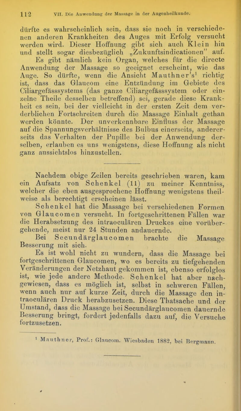 dürfte es wahrscheinlich sein, dass sie noch in verschiede- nen anderen Krankheiten des Auges mit Erfolg versucht werden wird. Dieser Hoffnung gibt sich auch Klein hin und stellt sogar diesbezüglich „Zukunftsindicationen” auf. Es gibt nämlich kein Organ, welches für die directe Anwendung der Massage so geeignet erscheint, wie das Auge. So dürfte, wenn die Ansicht Mauthner’s1 richtig ist, dass das Glaucom eine Entzündung im Gebiete des Ciliargefasssystems (das ganze Ciliargefässsystem oder ein- zelne Theile desselben betreffend) sei, gerade diese Krank- heit es sein, bei der vielleicht in der ersten Zeit dem ver- derblichen Fortschreiten durch die Massage Einhalt gethan werden könnte. Der unverkennbare Einfluss der Massage auf die Spannungsverhältnisse des Bulbus einerseits, anderer- seits das Verhalten der Pupille bei der Anwendung der- selben, erlauben es uns wenigstens, diese Hoffnung als nicht ganz aussichtslos hinzustellen. Nachdem obige Zeilen bereits geschrieben waren, kam ein Aufsatz von Schenkel (11) zu meiner Kenntniss, welcher die eben ausgesprochene Hoffnung wenigstens tlieil- weise als berechtigt erscheinen lässt. Schenkel hat die Massage bei verschiedenen Formen von Glaucomen versucht. In fortgeschrittenen Fällen war die Herabsetzung des intraoculären Druckes eine vorüber- gehende, meist nur 24 Stunden andauernde. Bei Secundärglaucomen brachte die Massage Besserung mit sich. Es ist wohl nicht zu wundern, dass die Massage bei fortgeschrittenen Glaucomen, wo es bereits zu tiefgehenden Veränderungen der Netzhaut gekommen ist, ebenso erfolglos ist, wie jede andere Methode. Schenkel hat aber nach- gewiesen, dass es möglich ist, selbst in schweren Fällen, wenn auch nur auf kurze Zeit, durch die Massage den in- traoculären Druck herabzusetzen. Diese Thatsache und der Umstand, dass die Massage bei Secundärglaucomen dauernde Besserung bringt, fordert jedenfalls dazu auf, die Versuche fortzusetzen. Mauthnei, Prol.: Glaucom. Wiesbaden 1882, bei Bergmann