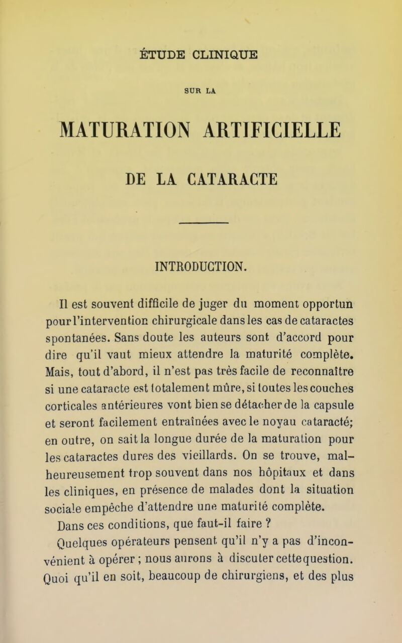 SUR LA MATURATION ARTIFICIELLE DE LA CATARICTE INTRODUCTION. II est souvent difficile de juger dii moment opportun pourrintervention chirurgicale dansles cas de cataractes spontanees. Sans doute les auteurs sont d'accord pour dire qu'il vaut mieux attendre la maturite complete, Mais, toutd'abord, il n'est pas tres facile de reconnaitre si une cataracte est lotalement mure, si toutes les couches corticales anterieures vont biense detacher de la capsule et seront facilement entrainees avecle noyau cataracte; en outre, on saitla longue duree de la maturation pour les cataractes dures des vieillards. On se trouve, mal- heureuseraent trop souvent dans nos hopitaux et dans les cliniques, en presence de malades dont la situation sociale empeche d'attendre une maturite complete. Dans ces conditions, que faut-il faire ? Quelques operateurs pensent qu'il n'y a pas d'incon- venient a operer; nous aurons a discuter cettequestion. Quoi qu'il en soit, beaucoup de chirurgiens, et des plus