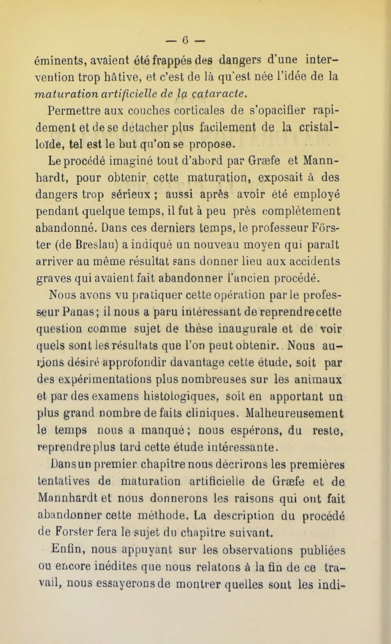 eminents, avaient etefrappes des dangers d'une inter- vention trop hative, et c'est de la qu'est nee i'idee de la maturation artificielle de l(i cataracte. Permettre aux couches corticales de s'opacifier rapi- dement et dese detacher plus facilement de la cristal- lolde, tel est le but qn'on se propose. Le precede imagine tout d'abord par Grsefe et Mann- hardt, pour obtenir cette maturation, exposait a des dangers trop serieux ; aussi apr^s avoir ete employe pendant quelque temps, il fut a peu pres completement abandonne. Dans ces derniers temps, le professeur Fors- ter (de Breslau) a indique un nouveau moyen qui parait arriver au meme resultat sans donner lieu aux accidents graves qui avaient fait abandonner I'ancien precede. Nous avons vu praLiquer cette operation par le profes- seur Panas; il nous a paru inleressant de reprendrecette question comme sujet de these inaugurate et de/voir quels sont les resultats que Ton peut obtenir., Nous au- rjons desire approfondir da vantage cette etude, soit par des experimentations plus nombreuses sur les animaux et par des examens histologiques, soit en apportant un plus grand nombre de faits cliniques. Malheureusement le temps nous a manque; nous esperons, du reste, reprendre plus tard cette etude interessante. Dansun premier chapitrenous decrirons les premieres tentatives de maturation artificielle de Grsefe et de Mannhardtet nous donnerons les raisons qui out fait abandonner cette methode. La description du precede de Forster fera le sujet du chapitre suivant. Enfin, nous appuyant sur les observations publiees ou encore inedites que nous relatons a la fin de ce tra- vail, nous essayeronsde montrer quelles sont les indi-