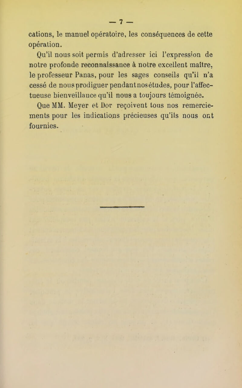 cations, le manuel operatoire, les consequences de cette operation. Qu'il nous soit permis d'adresser ici I'expression de notre profonde reconnaissance k notre excellent maitre, le professeur Panas, pour les sages conseils qu'il n'a cesse de nousprodiguer pendantnosetudes, pour I'alfec- tueuse bienveillauce qu'il nous a toujours temoignee. Que MM. Meyer et Dor rcQoivent tous nos remercie- ments pour les indications precieuses qu'ils nous ont fournies.