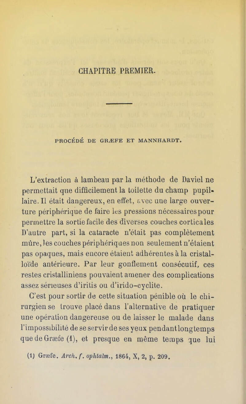 GHAPITRE PREMIER. PROCEDE DE GR^FE ET MANNHARDT. L'extraction a lambeau par la methode de Daviel ne permettait que difficilement la toilette du champ pupil- laire. II etait dangereux, en effet, f.vec uue larjsre ouver- ture peripherique de faire les pressions necessairespour perinettre la sortie facile des diverses couches corticales D'autre part, si la cataracte n'elait pas completement mure, les couches peripheriqaes non seulement n'etaient pas opaques, mais encore etaient adherentes a la cristal- loVde anterieure. Par leur gonflement consecutif, ces restes cristalliniens pouvaient amener des complications assez serieuses d'iritis ou d'irido-cyclile. G'est pour sortir de cette situation penible ou le chi- rurgien se Irouve place dans Talternative de pratiquer une operation dangereuse ou de laisser le malade dans I'impossibihte de se servir de ses yeux pendantloagtemps quedeGraefe (1), et presque en meme temps que lui