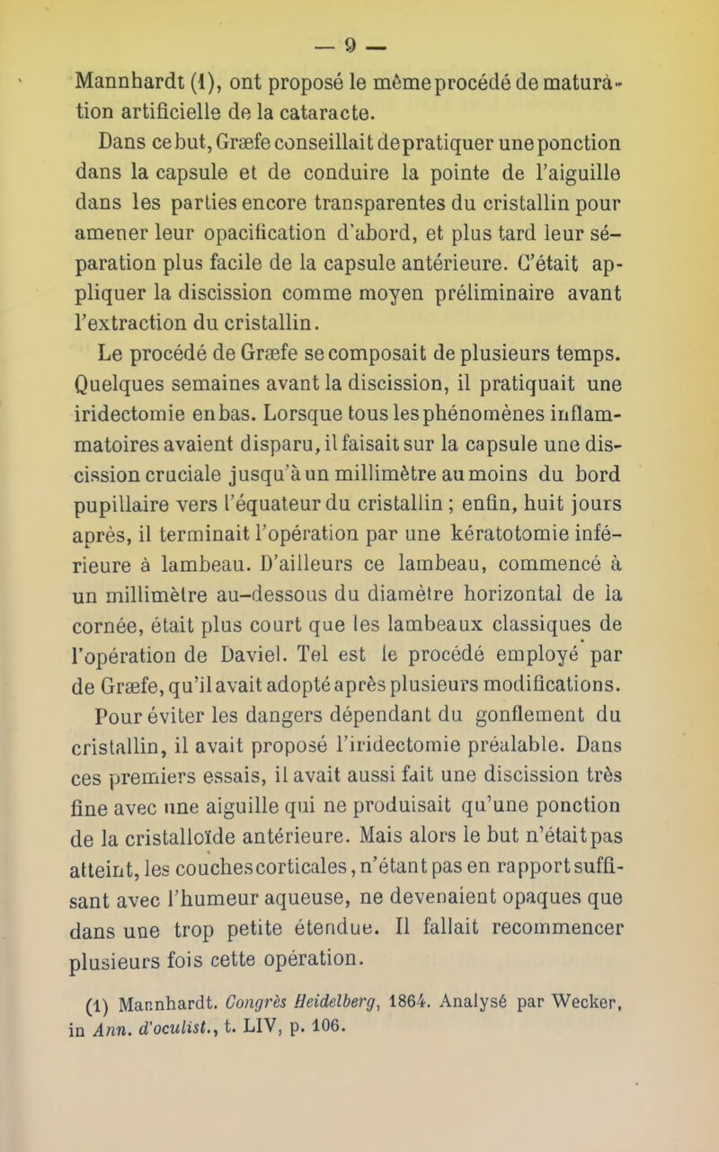 tion artificielle de la cataracte. Dans cebutjGraefeconseillaitdepratiquer uneponction dans la capsule et de conduire la pointe de I'aiguille dans les parties encore transparentes du cristallin pour amener leur opacification d'abord, et plus tard leur se- paration plus facile de la capsule anterieure. G'etait ap- pliquer la discission comme moyen preliminaire avant Textraction du cristallin. Le precede de Grsefe secomposait de plusieurs temps. Quelques semaines avant la discission, il pratiquait une iridectomie enbas. Lorsque tons lesphenomenes inflam- matoires avaient disparu,ilfaisaitsur la capsule une dis- cission cruciale jusqu'aun millimetre aumoins du bord pupillaire vers I'equateur du cristallin; enfin, huit jours apres, il terminait I'operation par une keratotomie infe- rieure a lambeau. D'aiileurs ce lambeau, commence a un millimetre au-dessous du diametre horizontal de la cornee, etait plus court que les lambeaux classiques de I'operation de Daviel. Tel est le precede employe par de Gr8efe,qu'ilavaitadopteapre3 plusieurs modifications. Pour eviter les dangers dependant du gonflement du cristallin, il avait propose I'iridectomie prealable. Dans ces premiers essais, il avait aussi fait une discission tr6s fine avec nne aiguille qui ne produisait qu'une ponction de la cristallolde anterieure. Mais alors le but n'etaitpas atteint, les couchescorticales, n'etant pas en rapport suffi- sant avec Thumeur aqueuse, ne devenaient opaques que dans une trop petite etendue. II fallait recommencer plusieurs fois cette operation. (1) Mannhardt. Gongrhs Heidelberg, 1864. Analys6 par Wecker, in Ann. d'oculist., t. LIV, p. 106.