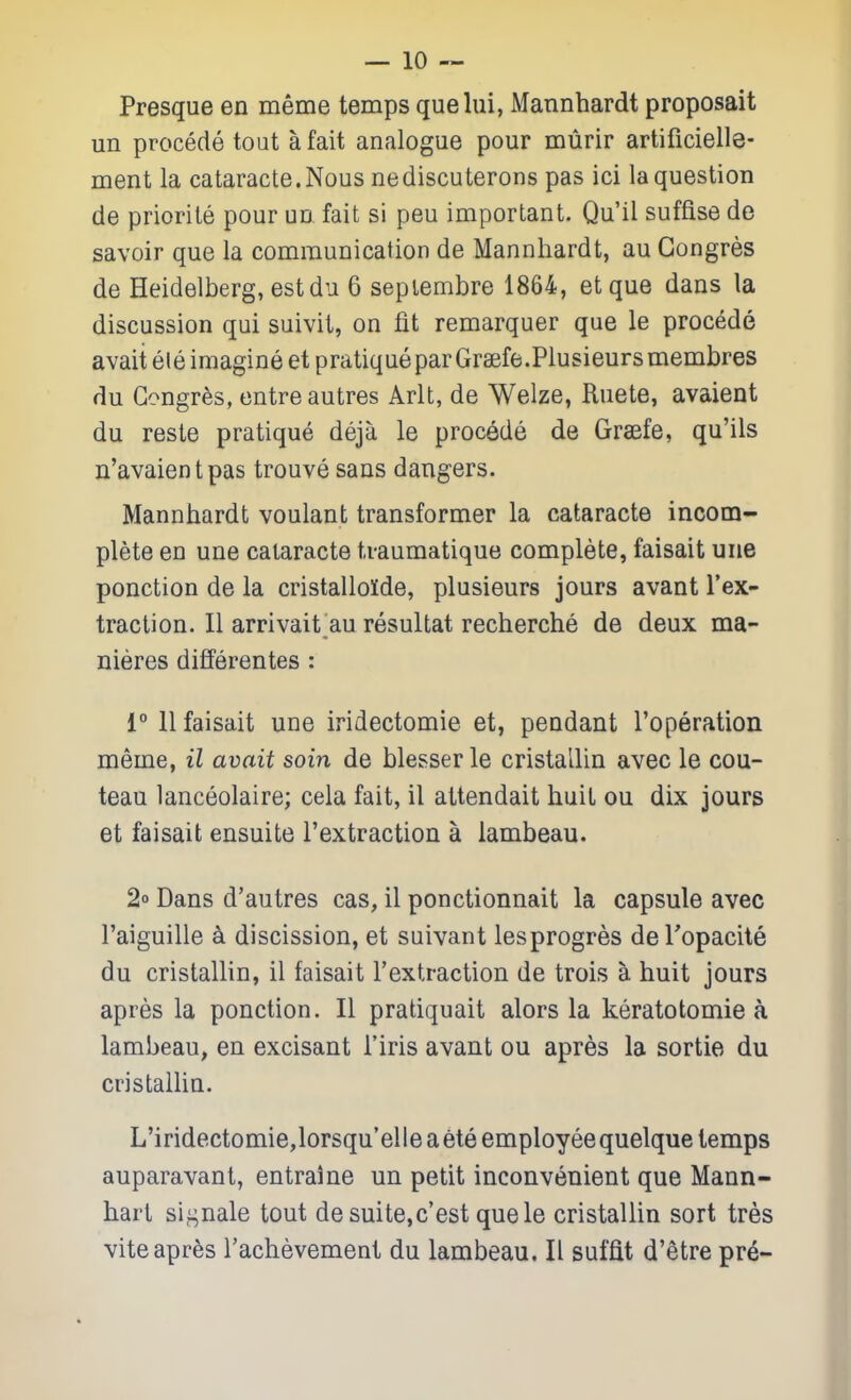 Presque en meme temps quelui, Mannhardt proposait un precede tout a fait analogue pour murir artificielle- ment la cataracte.Nous nediscuterons pas ici la question de priorile pour un fait si peu important. Qu'il suffise de savoir que la communication de Mannhardt, au Gongres de Heidelberg, estdu 6 sepiembre 1864, et que dans la discussion qui suivit, on fit remarquer que le procede avaitele imagine et pratique par Graefe.Plusieursmembres du Gongres, entre autres Arlt, de Welze, Ruete, avaient du reste pratique deja le procede de Graefe, qu'ils n'avaientpas trouve sans dangers. Mannhardt voulant transformer la cataracte incom- plete en une cataracte tvaumatique complete, faisait une ponction de la cristallolde, plusieurs jours avant I'ex- traclion. II arrivait au resultat recherche de deux ma- nieres differentes : 1° 11 faisait une iridectomie et, pendant roperation meme, il avait soin de blesser le cristallin avec le cou- teau lanceolaire; cela fait, il attendait huit ou dix jours et faisait ensuite I'extraction a lambeau. 2° Dans d'autres cas, il ponctionnait la capsule avec I'aiguille a discission, et suivant lesprogres deTopacite du cristallin, il faisait Textraction de trois a huit jours apres la ponction. II pratiquait alors la keratotomie a lambeau, en excisant I'iris avant ou apres la sortie du cristaihn. L'iridectomie,lorsqu'elle a ete employee quelque temps auparavant, entraine un petit inconvenient que Mann- hart si^^nale tout de suite,c'est que le cristallin sort tres viteapr^s I'achevement du lambeau. II suffit d'etre pr6-