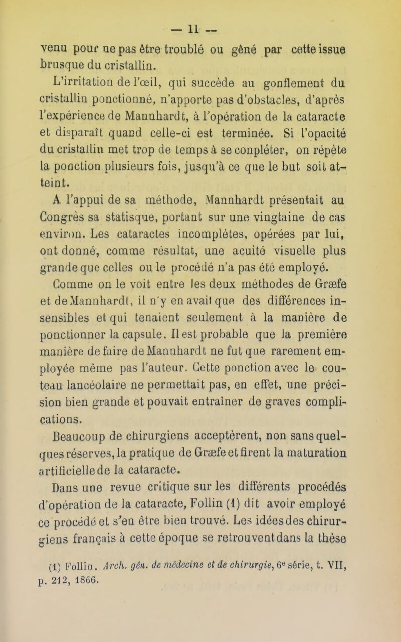 venu pouf ue pas 6tre trouble ou g6ne par cette issue brusque du cristallin. L'irritation de I'oeil, qui succede au gonflemeat du cristallin ponctionne, n'apporte pas d'obstacles, d'apres I'experience de Manuhardt, aToperation de la cataracte et disparait quacd celle-ci est terminee. Si I'opacite du cristallin met trop de temps ^ seconpleter, on repete la ponction plusieurs fois, jusqu'u ce que le but soil at- teint. A I'appui de sa methode, Mannhardt presentait au Gongres sa statisque, porfcant sur une vingtaine de cas environ. Les cataractes incompletes, operees par lui, ont donne, comme resultat, une acuite visuelle plus grandeque celles ou le precede n'a pas ete employe. Comme on le voit entre les deux methodes de Graefe et deMannhardI, il n'y en avail que des differences in- sensibles et qui tenaient seulement a la maniere de ponctionner la capsule. II est probable que la premiere maniere defaire de Mannhardt ne fut que rarement em- ployee meme pas I'auteur. Cette ponction avec le cou- teau lanceolaire ne permettait pas, en effet, une preci- sion bien grande et pouvait entrainer de graves compli- cations. Beaucoup de ctiirurgiens accepterent, non sansquel- ques reserves, la pratique de Graefe etfirent la maturation artificieliede la cataracte. Dans une revue critique sur les differents precedes d'operation de la cataracte, FoUin (1) dit avoir employ^ ce precede et s'eu etre bien trouve. Les ideesdes chirur- gieos frangais a cette epoque se relrouventdans la these (1) Follin. Arch, g6a. demddecine etde chirurgie, 6^ &&rie, t. VII, p. 212, 1866.