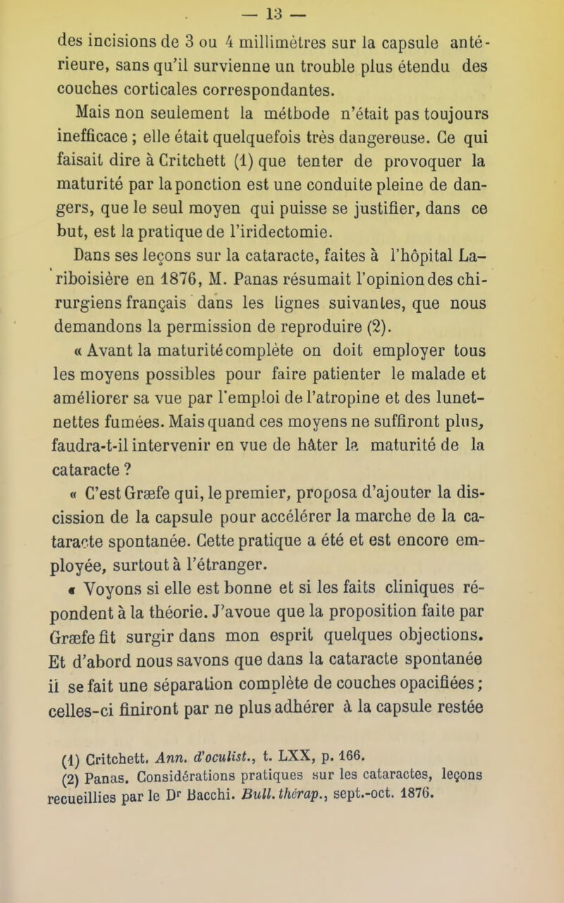 des incisions de 3 oa 4 millimetres sur la capsule ante- rieure, sans qu'il survienne un trouble plus etendu des couches corticales correspondantes. Mais non seulement la metbode n'etait pas toujours inefficace; elle etait quelquefois tres dangereuse. Ge qui faisait dire a Critchett (1) que tenter de provoquer la maturite par laponction est une conduite pleine de dan- gers, que le seul moyen qui puisse se justifier, dans ce but, est la pratique de riridectomie. Dans ses lecons sur la cataracte, faites a I'hopital La- riboisiere en 1876, M. Panas resumait Topiniondes chi- rurgiensfrangais dans les lignes suivanles, que nous demandons la permission de reproduire (2). « Avant la maturite complete on doit employer tons les moyens possibles pour faire patienter le malade et ameliorer sa vue par I'emploi del'atropine et des lunet- nettes fumees. Maisquand ces moyens ne suffiront phis, faudra-t-il intervenir en vue de h^ter la maturite de la cataracte ? « C'estGraefe qui, le premier, proposa d'aj outer la dis- cission de la capsule pour accelerer la marche de la ca- taracte spontanee. Gette pratique a ete et est encore em- ployee, surtout a I'etranger. « Voyons si elle est bonne et si les faits cliniques re- pondent a la theorie. J'avoue que la proposition faite par Grajfefit surgir dans mon esprit quelques objections. Et d'abord nous savons que dans la cataracte spontanee ii se fait une separation complete de couches opacifiees ; celles-ci finiront par ne plus adherer d la capsule restee (1) Critchett. Ann. d'oculist., t. LXX, p. 166. (2) Panas. Considerations pratiques sur les cataractes, legons recueillies parte D Bacchi. Bull.therap., sept.-oct. 1876.