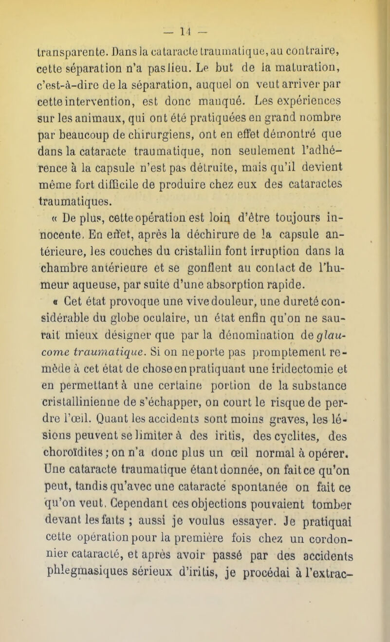 Iransparente. Dansla catamcie lraumatique,au contraire, cette separation n'a paslieu. Le but de ia maturation, c'est-^-dire dela separation, auquel on veut arriver par cette intervention, est done manque. Les experiences sur les animaux, qui ont ete pratiquees en grand nombre par beaucoup de chirurgiens, ont en efFet demontre que dans la cataracte traumatique, non seulement I'adhe- rence a la capsule n'est pas delruite, mais qu'il devient meme fort difficile de produire chez eux des cataractes traumatiques. « De plus, cette operation est loiq d'etre toujours in- nocente. En eritet, apres la dechirure de !a capsule an- terieure, les couches du cristallin font irruption dans la chambre anterieure et se gonflent au contact de I'hu- meur aqueuse, par suite d'une absorption rapide. « Get etat provoque une vivedouleur, une durete con- siderable du globe oculaire, un etat enfin qu'on ne sau- rait mieux designer que par la denomination deglau- come traumatique. Si on neporte pas promptement re- mede a cet etat de chose en pratiquant une iridectomie et en permettant k une certaine portion de la substance cristallinienne de s'echapper, on court le risque de per- dre I'oeiL Quant les accidents sont moins graves, les le- sions peuvent se limiter ^ des iritis, descyclites, des choroidites; on n'a done plus un ceil normal a operer. Une cataracte traumatique etantdonnee, on faitce qu'on peut, tandis qu'avec une cataracte spontanee on fait ce qu'on veut, Gependanl ces objections pouvaient tomber devant lesfaits ; aussi je voulus essayer. Je pratiquai cette operation pour la premiere fois chez un cordon- nier cataracte, et apres avoir pass6 par des accidents phlegmasiques serieux d'iritis, je procedai a I'extrac-