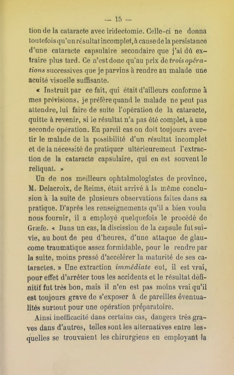 tion de la calaracte avec irideciomie. Gelle-ci ne donna toutefoisqii'unresultanncomplet,5,causedelapersistance d'une cataracte capsiilaire secondaire que j'ai dii ex- traire plus tard. Ge n'estdouc qu'au prix detrois opera- tions successives que je parvins a rendre au malade une acuile visuelle suffisante. « Instruitpar ce fait, qui elait d'ailleurs conforme a mes previsions, je preferequand le malade ne pent pas attendre, lui faire de suite roperation de la cataracte, quitte a revenir, si le resultat n'a pas ete complet, a une seconde operation. En pareil cas on doit toujours aver- tir le malade de la possibilite d'un resultat incomplet et de la necessite de pratiqucr ulterieurement I'extrac- tion de la cataracte capsulaire, qui en est souvent le reliquat. » Un de nos meilleurs ophtalmologistes de province, M. Delacroix, de Reims, etait arrive a la mfime conclu- sion a la suite de plusieurs observations faites dans sa pratique. D'apr6s les renseignements qu'il a bien voulu nous fournir, il a employe quelquefois le procede de Graefe. « Dans un cas, la discission de la capsule futsui- vie, au bout de pen d'heures, d'une attaque de glau- come traumatique assez formidable, pour le rendre par la suite, moins presse d'accelerer la maturity de ses ca- taracLes. » Une extraction immediate eut, il est vrai, pour effet d'arreter tous les accidents et le resultat defl- nitif fut tres bon, mais il n'en est pas moins vrai qu'il est toujours grave de s'exposer h de pareilles eventua- lites surtout pour une operation preparatoire. Ainsi inefficacite dans certains cas, dangers tres gra- ves dans d'autres, telles sont les alternatives entre les- quelles se trouvaient les chirurgiens en employant la