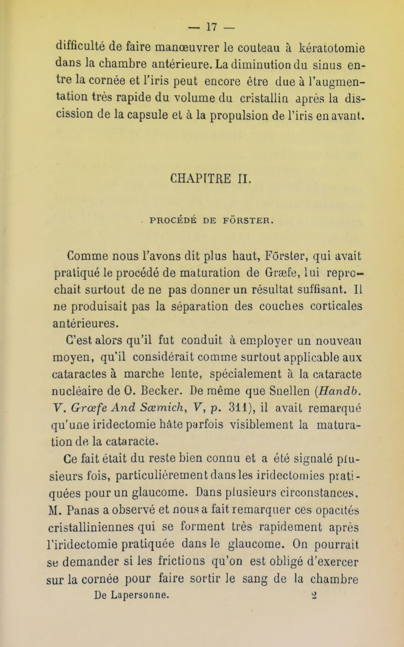 difficulte de faire manoeuvrer le couteau a keratotomie dans la chambre anterieure. La diminution du sinus en- tre la cornee et I'iris pent encore etre due a I'augmen- tation tres rapide du volume du cristallin apres la dis- cission de la capsule el a la propulsion de I'iris enavant. CHAPTTRE II. PROCEDE DE FORSTER. Comme nous Tavons dit plus haut, Forster, qui avait pratique le procede de maturation de Grsefe, lui repro- chait surtout de ne pas donner un resultat suffisant. II ne produisait pas la separation des couches corticales anterieures. G'est alors qu'il fut conduit a employer un nouveau moyen, qu'il considerait comme surtout applicable aux cataractes a marche lente, specialement a la cataracte nucleaire de 0. Becker. De raeme que Snellen {Handb. V. Groefe And Scemich, F, p. 3li), il avait remarque qu'une iridectomie hjlte parfois visiblement la matura- tion de la cataracte. Ce fait elait du reste bien connu et a ete signale plu- sieurs fois, particulierementdansles iridectomies prati- quees pour un glaucome. Dans plusieurs circonstances, M. Panas a observe et nous a fait remarquer ces opacites cristalliniennes qui se ferment tres rapidement apres I'iridectomie pratiquee dans le glaucome. On pourrait se demander si les frictions qu'on est oblige d'exercer sur la cornee pour faire sortir le sang de la chambre De Lapersonne. a