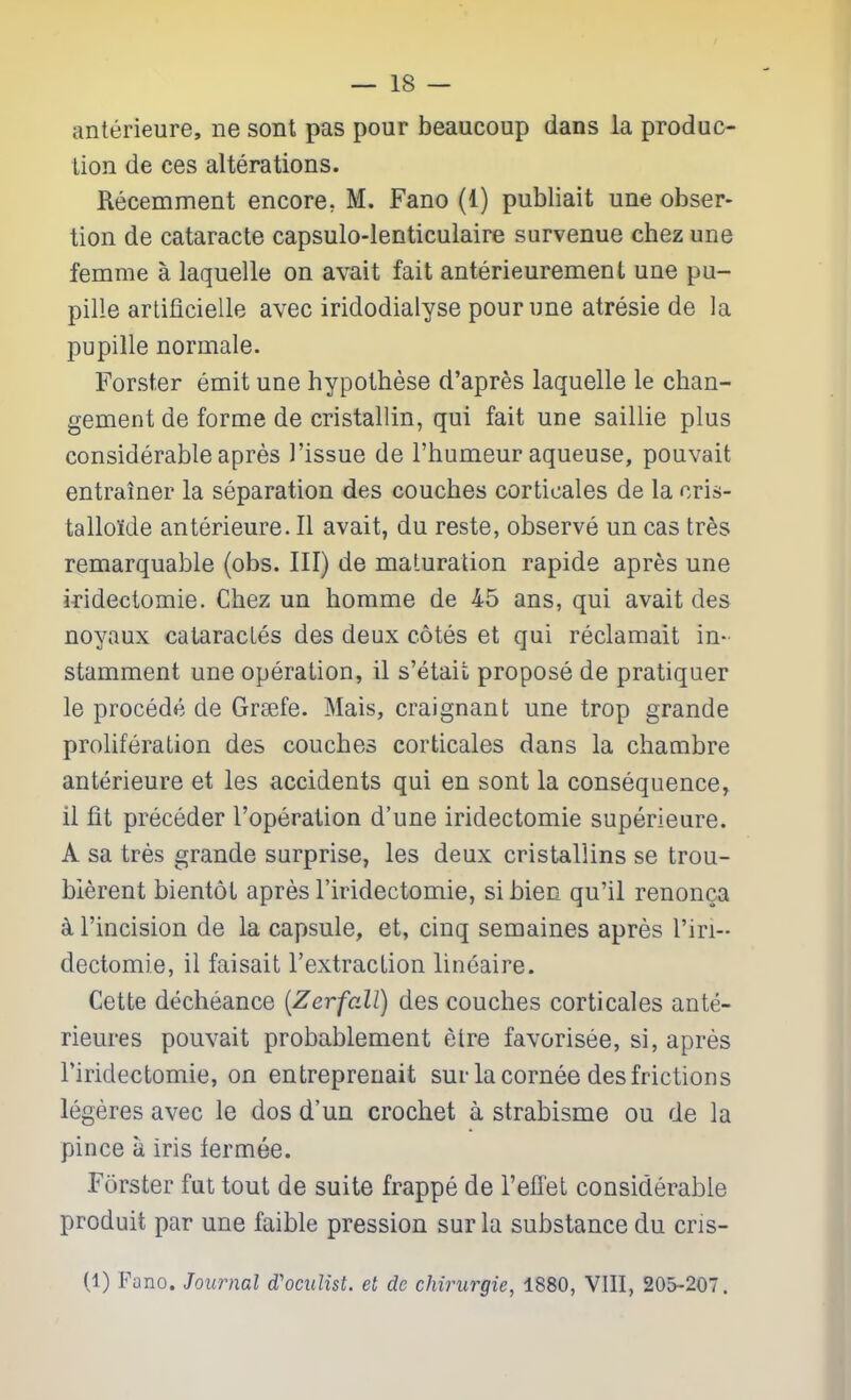 anterieure, ne sont pas pour beaucoup dans la produc- tion de ces alterations. Recemment encore, M. Fano (1) publiait une obser- tion de cataracte capsulo-lenticulaire survenue chez une femme a laquelle on avait fait anterieurement une pu- pille arlificielle avec iridodialyse pour une atresia de la pupille normale. Forster emit une hypothese d'apres laquelle le chan- gement de forme de cristallin, qui fait une saillie plus considerable apres I'issue de I'humeur aqueuse, pouvait entrainer la separation des couches corticales de la cris- talloide anterieure. II avait, du reste, observe un cas tres remarquable (obs. Ill) de maturation rapide apres une iridectomie. Chez un homme de 45 ans, qui avait des noyaux cataracLes des deux cotes et qui reclamait in- stamment une operation, il s'etait propose de pratiquer le procede de Grsefe. Mais, craignant une trop grande proliferation des couches corticales dans la chambre anterieure et les accidents qui en sont la consequence, il fit preceder I'operation d'une iridectomie superieure. A sa tres grande surprise, les deux cristallins se trou- blerent bientot apres I'iridectomie, si bien qu'il renonca k I'incision de la capsule, et, cinq semaines apres riri- dectomie, il faisait I'extraction lineaire. Cette decheance [Zerfall] des couches corticales ante- rieures pouvait probablement elre favorisee, si, apres I'iridectomie, on entrepreuait sur la cornee des frictions legeres avec le dos d'un crochet a strabisme ou de la pince a iris lermee. Forster fut tout de suite frappe de I'effet considerable produit par une faible pression sur la substance du cris- (1) Fano. Journal (Tocidist. et de chirurgie, 1880, VIII, 205-207.