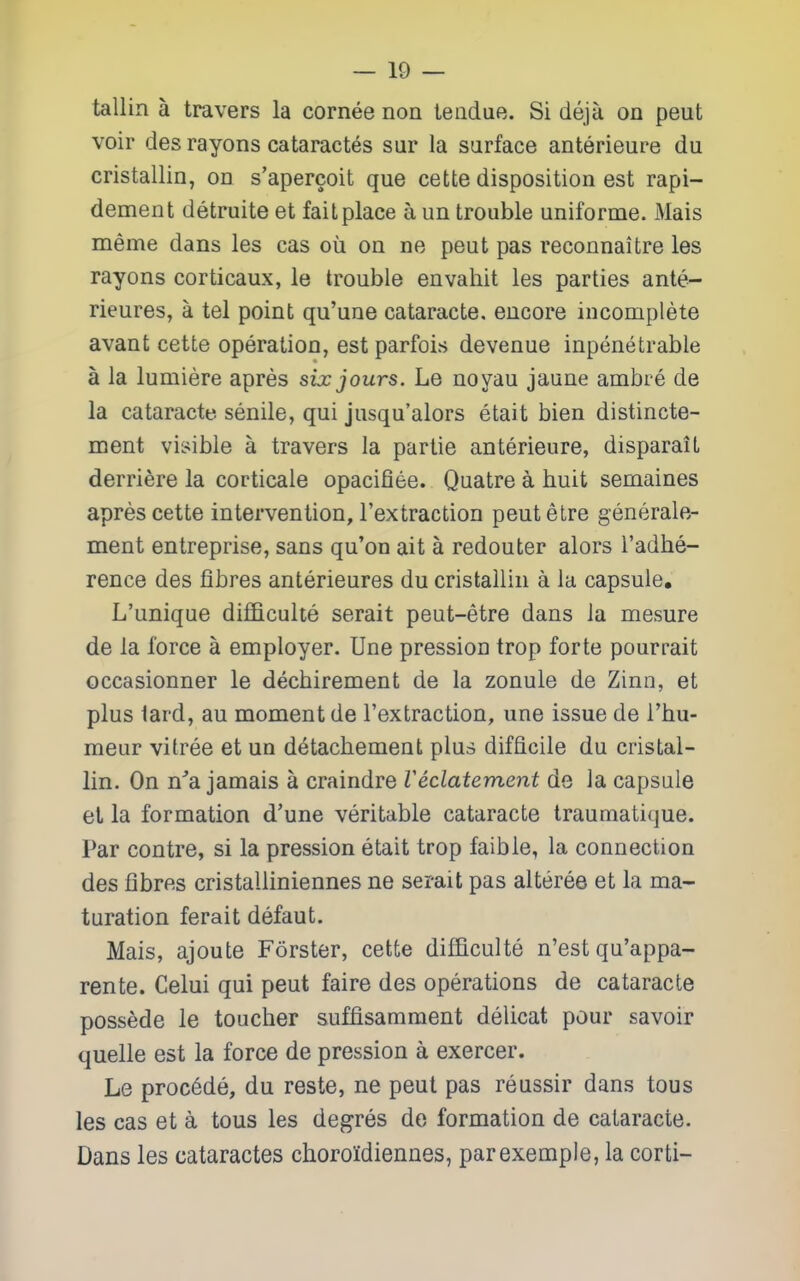 tallin a travers la cornee non teiidue. Si deja on peut voir des rayons cataractes sur la surface anterieure du cristallin, on s'apercoit que cette disposition est rapi- dement detruite et fail place a un trouble uniforme. Mais meme dans les cas ou on no peut pas reconnaitre les rayons corticaux, le trouble envahit les parties ante- rieures, a tel point qu'une cataracte. encore incomplete avant cette operation, est parfois devenue inpenetrable a la lumiere apres six jours. Le noyau jaune ambre de la cataracte senile, qui jusqu'alors etait bien distincte- ment visible a travers la partie anterieure, disparait derriere la corticale opacifiee. Quatre a huit semaines apres cette intervention, rextraction peutetre generale- ment entreprise, sans qu'on ait a redouter alors I'adhe- rence des fibres anterieures du cristallin a la capsule, L'unique difBculte serait peut-etre dans la mesure de la force a employer. Une pression trop forte pourrait occasionner le decbirement de la zonule de Zinn, et plus lard, an moment de I'extraction, une issue de I'bu- meur vitree et un d^tachement plus difficile du cristal- lin. On n^a jamais a craindre Veclatement de la capsule et la formation d'une veritable cataracte trauniatique. Par centre, si la pression etait trop faible, la connection des fibres cristalliniennes ne serait pas alteree et la ma- turation ferait defaut. Mais, ajoute Forster, cette difficulte n'est qu'appa- rente. Celui qui peut faire des operations de cataracte possede le toucher suffisamraent delicat pour savoir quelle est la force de pression a exercer. Le proc6de, du reste, ne peut pas reussir dans tous les cas et a tous les degres de formation de cataracte. Dans les cataractes choroldiennes, parexemple, la corti-