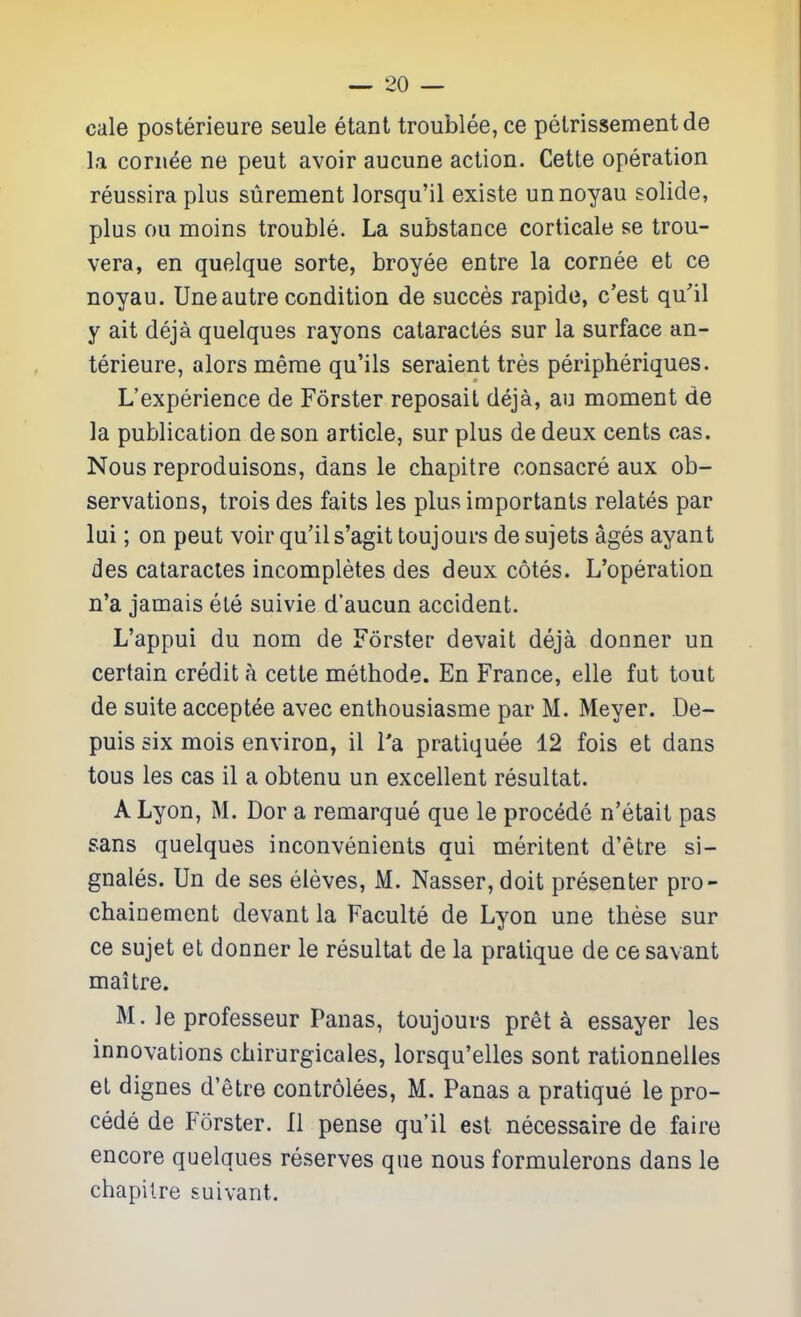 cale posterieure seule etant troublee, ce pelrissementde la coriiee ne peut avoir aucune action. Cette operation reussira plus surement lorsqu'il existe un noyau solide, plus ou moins trouble. La substance corticale se trou- vera, en quelque sorte, broyee entre la cornee et ce noyau. Uneautre condition de succes rapide, c'est qu'il y ait deja quelques rayons cataractes sur la surface an- terieure, alors merae qu'ils seraient tres peripheriques. L'experience de Forster reposait deja, au moment de la publication de son article, sur plus de deux cents cas. Nous reproduisons, dans le chapitre consacre aux ob- servations, trois des faits les plus importants relates par lui; on peut voir qu'ils'agit toujours de sujets ages ayant des cataractes incompletes des deux cotes. L'operation n'a jamais ete suivie d'aucun accident. L'appui du nom de Forster devait deja donner un certain credit a cette methode. En France, elle fut tout de suite accept^e avec enthousiasme par M. Meyer. De- puis six mois environ, il Ta pratiquee 12 fois et dans tous les cas il a obtenu un excellent resultat. A Lyon, M. Dor a remarque que le proc^de n'etait pas sans quelques inconvenients qui meritent d'etre si- gnales. Un de ses eleves, M. Nasser, doit presenter pro- chainement devant la Faculte de Lyon une these sur ce sujet et donner le resultat de la pratique de ce savant maitre. M. le professeur Panas, toujours pret a essayer les innovations chirurgicales, lorsqu'elles sont rationnelles et dignes d'etre controlees, M. Panas a pratique le pro- cede de Forster. II pense qu'il est necessaire de faire encore quelques reserves que nous formulerons dans le chapitre suivant.