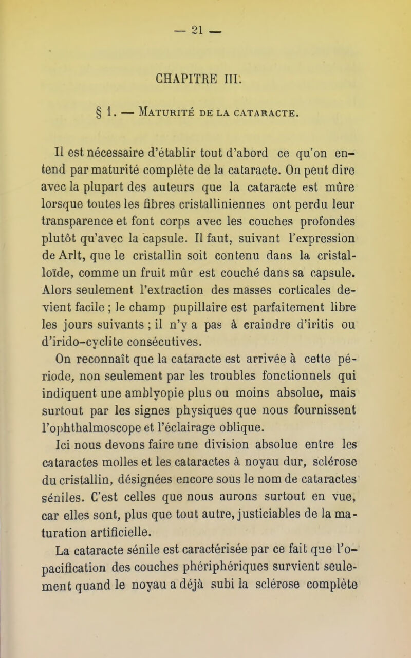 GHAPITRE III. § I. — Maturite de la cataracte. II est necessaire d'etablir tout d'abord ce qu'on en- tend par maturite complete de la cataracte. On pent dire avec la plupart des auteurs que la cataracte est mure lorsque toutes les fibres cristalliniennes ont perdu leur transparence et font corps avec les couches profondes plutot qu'avec la capsule. II faut, suivant I'expression deArlt, quele cristallin soit contenu dans la cristal- loide, comme un fruit mur est couche dans sa capsule. Alors seulement I'extraction des masses corticales de- vient facile ; le champ pupillaire est parfaitement libre les jours suivants ; il n'y a pas k craiudre d'iritis ou d'irido-cyelite consecutives. On reconnait que la cataracte est arrivee a cette pe- riode, non seulement par les troubles fonctionnels qui indiquent une amblyopic plus ou moins absolue, mais surtout par les signes physiques que nous fournissent ro])hthalmoscope et I'eclairage oblique. Ici nous devons faire une division absolue entre les cataractes molles et les cataractes k noyau dur, scl(5rose du cristallin, designees encore sous le nom de cataractes seniles. C'est celles que nous aurons surtout en vue, car elles sont, plus que tout autre, justiciables de la ma- turation artificielle. La cataracte senile est caracterisee par ce fait que I'o- pacification des couches pheripheriques survient seule- ment quandle noyauadeja subi la sclerose complete