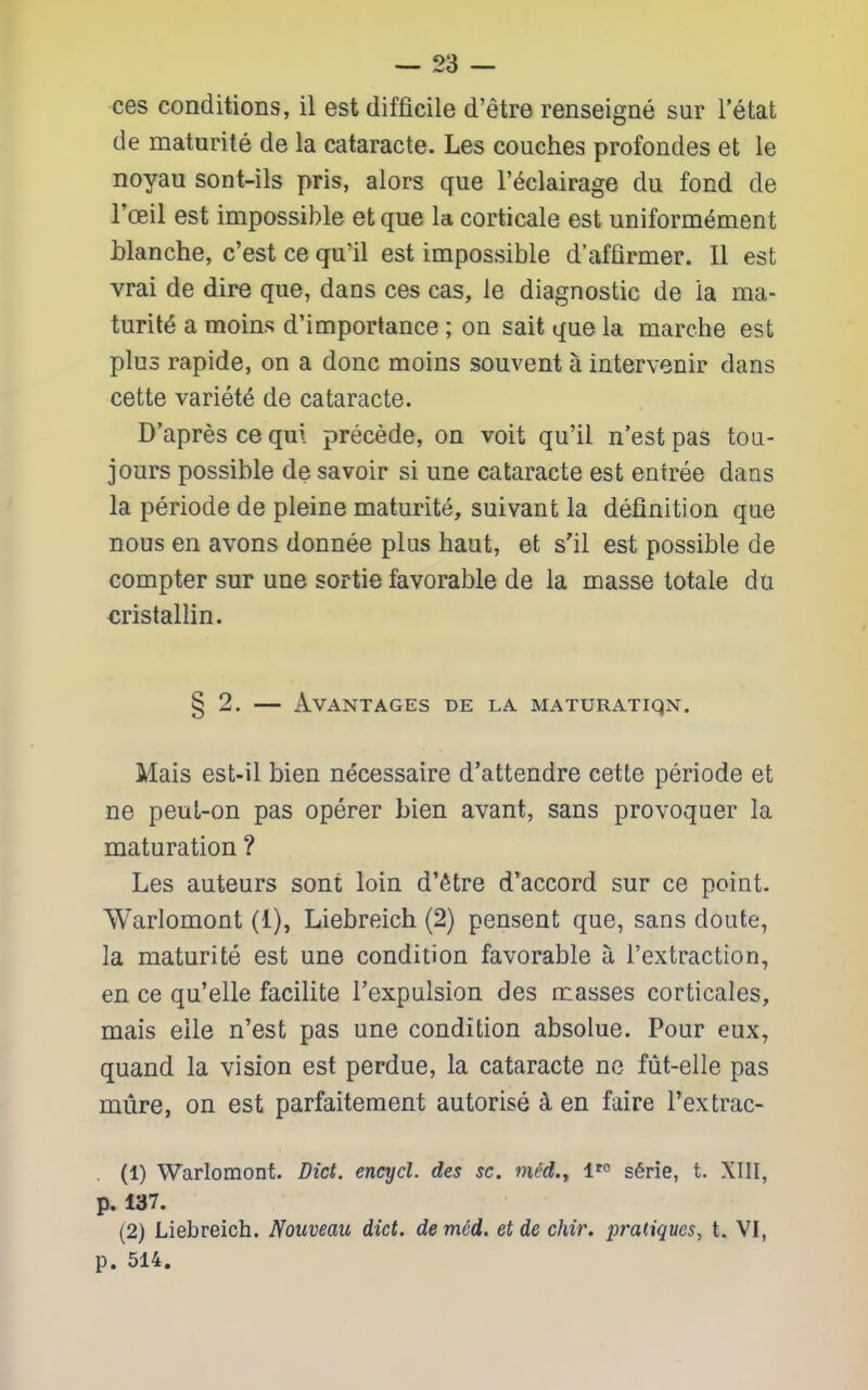 ces conditions, il est difficile d'etre renseigne sur I'etat de maturite de la cataracte. Les couches profondes et le noyau sont-ils pris, alors que I'^clairage du fond de I'ceil est impossible et que la corticale est uniformement blanche, c'est ce qu'il est impossible d'affirmer. II est vrai de dire que, dans ces cas, le diagnostic de la ma- turity a moins d'importance; on sait que la marche est plus rapide, on a done moins souvent a intervenir dans cette variety de cataracte. D'apres ce qui precede, on voit qu'il n'est pas tou- jours possible de savoir si una cataracte est eniree dans la periode de pleine maturite, suivant la definition que nous en avons donnee plus haut, et s'il est possible de compter sur une sortie favorable de la masse totale du cristallin. § 2, AvANTAGES DE LA MATURATIQN. Mais est-il bien necessaire d'attendre cette periode et ne peuL-on pas operer bien avant, sans provoquer la maturation ? Les auteurs sont loin d'etre d'accord sur ce point. Warlomont (1), Liebreich (2) pensent que, sans doute, la maturite est une condition favorable a I'extraction, en ce qu'elle facilite I'expulsion des masses corticales, mais elle n'est pas une condition absolue. Pour eux, quand la vision est perdue, la cataracte no fiit-elle pas mure, on est parfaiteraent autorise 4 en faire Textrac- . (1) Warlomont. Diet, encycl. des sc. mi'd.y V° s6rie, t. XIII, p. 137. (2) Liebreich. Nouveau did. dem6d. et de chir. pratiques, t. VI, p. 514.
