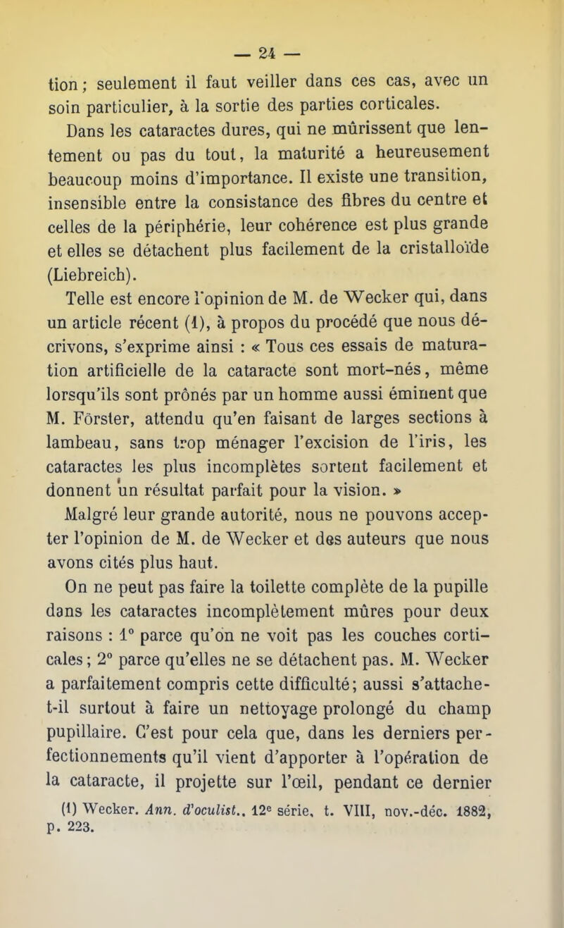 tion; seulement il faut veiller dans ces cas, avec im soin particulier, a la sortie des parties corticales. Dans les cataractes dures, qui ne murissent que len- tement ou pas du tout, la maturite a heureusement beaucoup moins d'importance. II existe une transition, insensible entre la consistance des fibres du centre et celles de la peripherie, leur coherence est plus grande et elles se detachent plus facilement de la cristalloide (Liebreich). Telle est encore I'opinion deM.de Wecker qui, dans un article recent (1), a propos du procede que nous de- crivons, s'exprime ainsi : « Tons ces essais de matura- tion artificielie de la cataracte sont mort-nes, meme lorsqu'ils sont prones par un homme aussi eminent que M. Forsler, attendu qu'en faisant de larges sections a lambeau, sans trop menager I'excision de I'iris, les cataractes les plus incompletes sortent facilement et donnent un resultat parfait pour la vision. » Malgre leur grande autorite, nous ne pouvons accep- ter I'opinion de M. de Wecker et des auteurs que nous avons cites plus haut. On ne pent pas faire la toilette complete de la pupille dans les cataractes incomplelement mures pour deux raisons : 1° parce qu'on ne voit pas les couches corti- cales ; 2 parce qu'elles ne se detachent pas. M. Wecker a parfaitement compris cette difficulte; aussi s'attache- t-il surtout a faire un nettoyage prolonge du champ pupillaire. C/est pour cela que, dans les derniers per- fectionnements qu'il vient d'apporter a I'operation de la cataracte, il projette sur I'oeil, pendant ce dernier (1) Wecker. Ann. d'oculist.. 12^ serie, t. VIII, nov.-dec. 1882, p. 223.