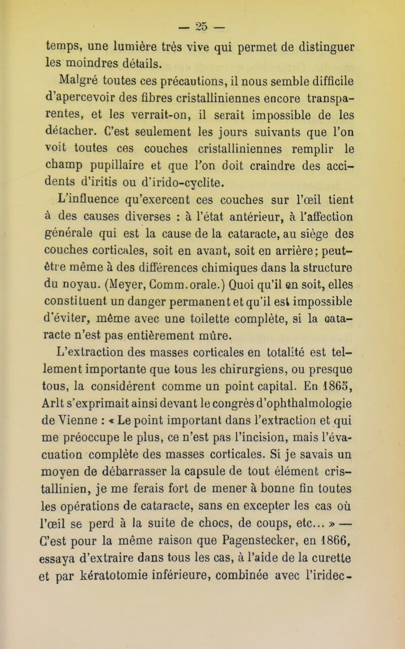 temps, une lumiere tres vive qui permet de distinguer les moindres details. Malgre toutes ces precautions, il nous semble difficile d'apercevoir des fibres cristalliniennes encore transpa- rentes, et les verrait-on, il serait impossible de les detacher. C'est seulement les jours suivants que Ton voit toutes ces couches cristalliniennes remplir le champ pupillaire et que Ton doit craindre des acci- dents d'iritis ou d'irido-cyclite. L'influence qu'exercent ces couches sur Tceil tient A des causes diverses : a I'etat anterieur, a I'affection generale qui est la cause de la cataracte, au siege des couches corticales, soit en avant, soit en arriere; peut- 6tre meme a des difi'erences chimiques dans la structure du noyau. (Meyer, Gomm.orale.) Quoi qu'il en soit, elles constituent un danger permanent et qu'il est impossible d'eviter, m6me avec une toilette complete, si la cata- racte n'est pas enti^reraent mure. L'extraction des masses corticales en totalite est tel- lement importante que tons les chirurgiens, ou presque tous, la considerent comme un point capital. En 1865, Arlt s'exprimait ainsi devant le congres d'ophthalmologie de Vienne : « Le point important dans l'extraction et qui me preoccupe le plus, ce n'est pas Tincision, mais I'eva- cuation complete des masses corticales. Si je savais un moyen de debarrasser la capsule de tout element cris- tallinien, je me ferais fort de mener a bonne fin toutes les operations de cataracte, sans en excepter les cas ou Toeil se perd a la suite de chocs, de coups, etc... » — C'est pour la meme raison que Pagenstecker, en 1866, essaya d'extraire dans tous les cas, a I'aide de la curette et par k^ratotomie inferieure, combinee avec I'iridec-