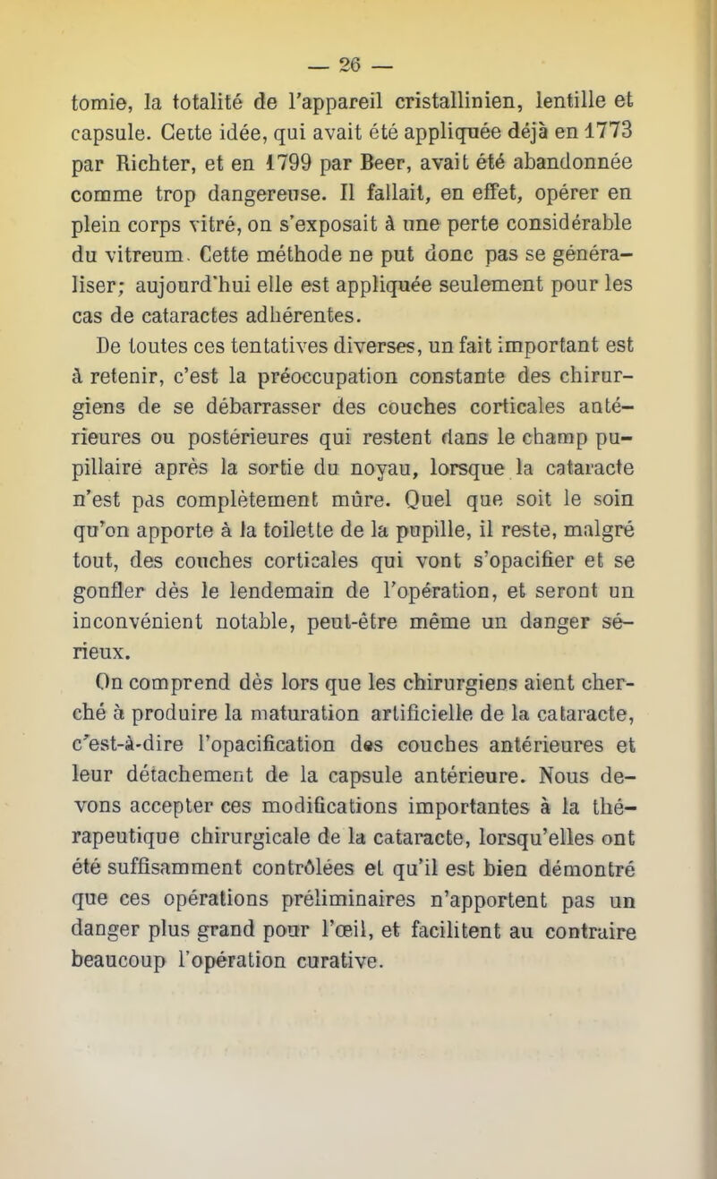 tomie, la totalite de I'appareil cristallinien, lentille et capsule. Geite idee, qui avait ete appliquee deja en 1773 par Richter, et en 1799 par Beer, avait et6 abandonnee comme trop dangereuse. II fallail, en effet, operer en plein corps vitre, on s'exposait k ime perte considerable du vitreum. Cette methode ne put done pas se genera- liser; aujourd'hui elle est appliquee seulement pour les cas de cataractes adlierentes. De toutes ces tentatives diverses, un fait important est k retenir, c'est la preoccupation constante des chirur- giens de se debarrasser des couches corticales ante- rieures ou posterieures qui restent rians le champ pu- pillaire apres la sortie du noyau, lorsque la cataracte n'est pas completement mure. Quel que soit le soin qn^on apporte a Ja toilette de la pupille, il reste, malgre tout, des couches corticales qui vont s'opacifier et se gonfter des le lendemain de I'operation, et seront un inconvenient notable, peul-etre meme un danger se- rieux. On comprend des lars que les chirurgiens aient cher- che a produire la maturation arlificielle de la cataracte, c'est-4-dire I'opacification des couches anterieures et leur detachement de la capsule anterieure. Nous de- vons accepter ces modifications importantes a la tlie- rapeutique chirurgicale de la cataracte, lorsqu'elles ont ete suffisamment contr61ees et qu'il est bien demontre que ces operations preliminaires n'apportent pas un danger plus grand pour I'ceil, et facilitent au contraire beaucoup I'operation curative.