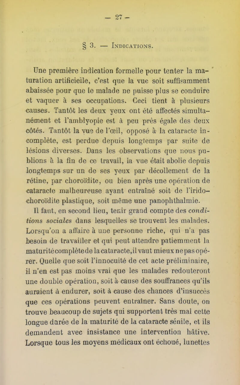 -27- § 3, — Indications. line premiere indication formelle pour tenter la ma- turation artificieile, c'est que la vue soit suffisamment abaissee pour que le malade ne puisse plus se conduire et vaquer a ses occupations. Geci tient a plusieurs causes. Tan tot les deux yeux ont ete affectes simulta- nement et ramblyopie est k peu pres egale des deux cotes. Tantot la we de I'oeil, oppose a la cataracte in- complete, est perdue depuis longtemps par suite de lesions diverses. Dans les observations que nous pu- blions a la fin de ce travail, la vue etait abolie depais longtemps sur un de ses yeux par decoUement de la retine, par choroi'dite, ou bien apres une operation de cataracte malheureuse ayant entraine soit de I'irido- choroi'dite plastique, soit meme une panophthalmie. II faut, en second lieu, tenir grand compte des condi- tions sociales dans lesquelles se trouvent les malades. Lorsqu'on a affaire a une personne riche, qui n'a pas besoin de travaiiler et qui pent attendre patiemment la maturitecompletede lacataracte,ilvaut mieuxnepasope- rer. Quelle que soit I'innocuite de cet acte preliminaire, il n'en est pas moins vrai que les malades redouteront une double operation, soit a cause des soufFrances qu'ils auraient a endurer, soit ^ cause des chances d'insuccos que ces operations peuvent entrainer. Sans doute, on trouve beaucoup de sujets qui supportent tres mal cette longue daree de la maturite de la cataracte senile, et ils demandent avec insistance une intervention hative. Lorsque tous les moyens medicaux ont echoue, lunettes
