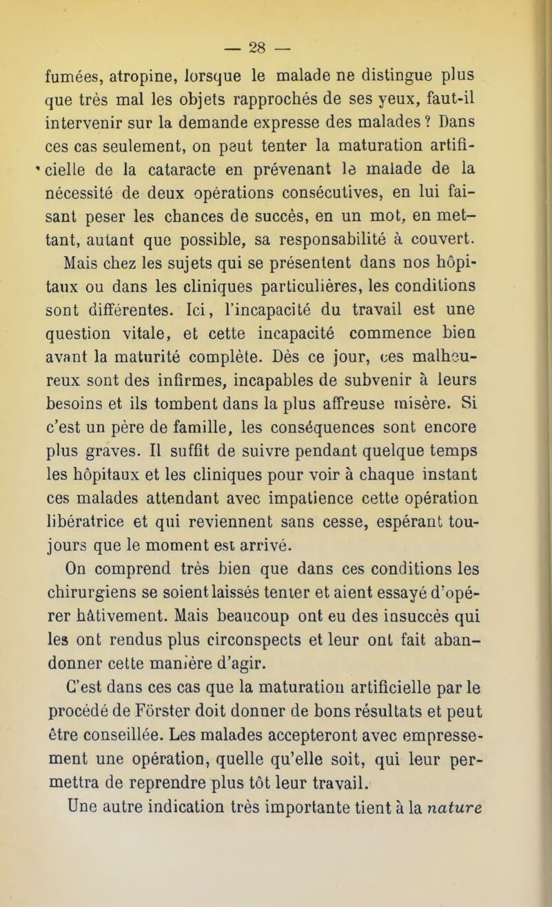 fumees, atropine, lorsque le malade ne distingue plus que tres mal les objets rapproches de ses yeux, faut-il intervenir sur la demande expresse des malades ? Dans ces cas seulement, on pent tenter la maturation artifi- ' cielle de la cataracte en prevenant le inaiade de la necessite de deux operations consecutives, en lui fai- sant peser les chances de succes, en un mot, en met- tant, autant que possible, sa responsabilite a convert. Mais chez les sujets qui se presenlent dans nos bopi- taux ou dans les cliniques particulieres, les conditions sont differentes. Ici, I'incapacite du travail est una question vitale, et cette incapacite commence bien avant la maturite complete. Des ce jour, ces malheu- reux sont des infirmes, incapables de subvenir a leurs besoins et ils tombent dans la plus affreuse misere. Si c'est un pere de famille, les consequences sont encore plus graves. II suffit de suivre pendant quelque temps les bopitaux et les cliniques pour voir a cbaque instant ces malades attendant avec impatience cette operation liberatrice et qui reviennent sans cesse, esperant tou- jours que le moment est arrive. On comprend tres bien que dans ces conditions les chirurgiens se soient laisses tenier et aient essaye d'ope- rer b^tivement. Mais beaucoup ont eu des insucces qui les ont rendus plus circonspects et leur ont fait aban- donner cette maniere d'agir. C'est dans ces cas que la maturation artificielle par le precede de Forster doit donner de bons resultats et pent etre conseillee. Les malades accepteront avec empresse- ment une operation, quelle qu'elle soit, qui leur per- mettra de reprendre plus tot leur travail. Une autre indication tres importante tient a la nature
