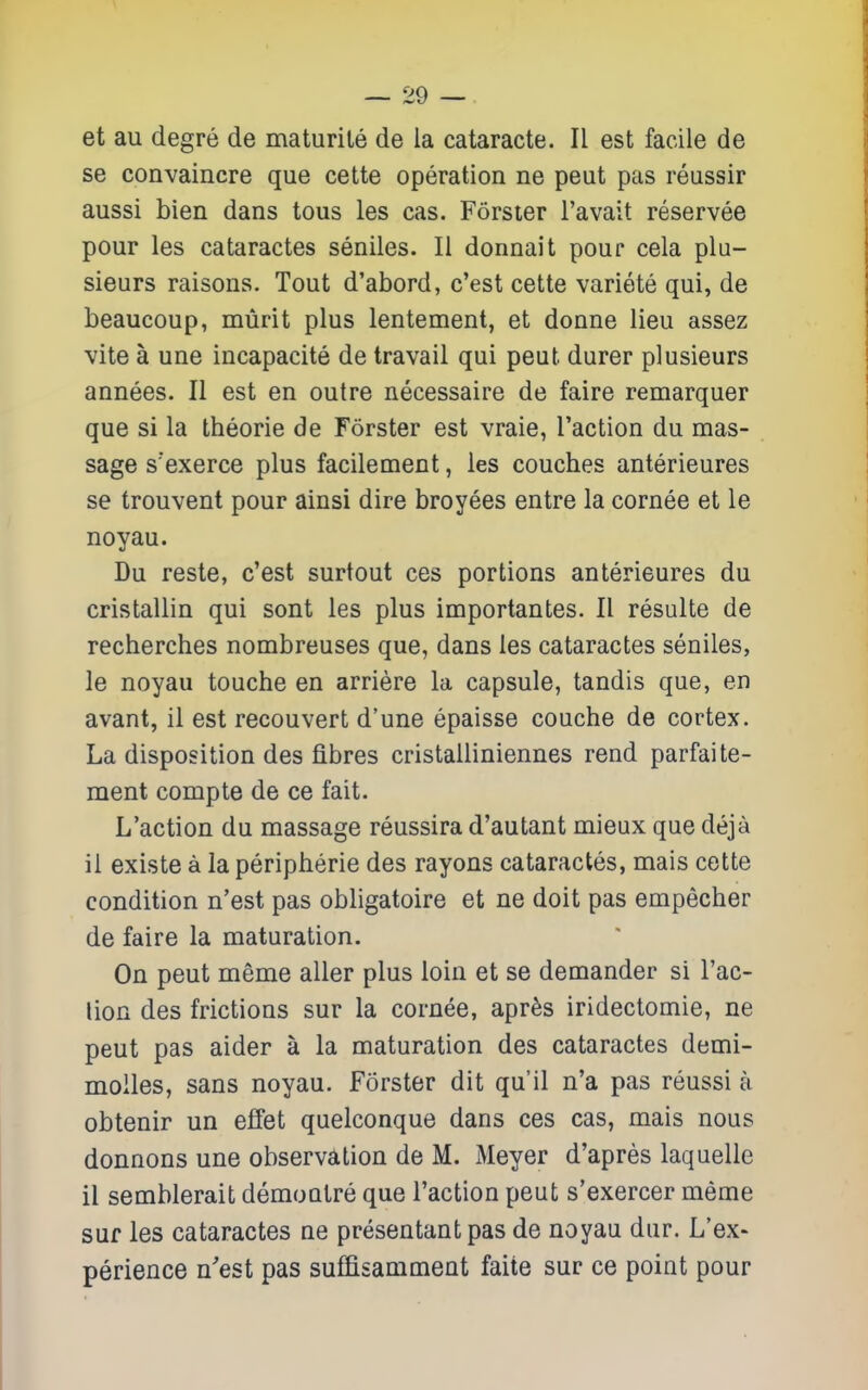 et au degre de maturile de la cataracte. II est facile de se convaincre que cette operation ne peut pas reussir aussi bien dans tous les cas. Forsier I'avait reservee pour les cataractes seniles. II donnait pour cela plu- sieurs raisons. Tout d'abord, c'est cette variete qui, de beaucoup, miirit plus lentement, et donne lieu assez vite a une incapacite de travail qui peut durer plusieurs annees. II est en outre necessaire de faire remarquer que si la theorie de Forster est vraie, Taction du mas- sage s'exerce plus facilement, les couches anterieures se trouvent pour ainsi dire broyees entre la cornee et le noyau. Du reste, c'est surtout ces portions anterieures du cristallin qui sent les plus importantes. II resulte de recherches nombreuses que, dans les cataractes seniles, le noyau touche en arriere la capsule, tandis que, en avant, il est recouvert d'une epaisse couche de cortex. La disposition des fibres cristalliniennes rend parfaite- ment compte de ce fait. L'action du massage reussira d'autant mieux que deja il existe a la peripherie des rayons cataractes, mais cette condition n'est pas obligatoire et ne doit pas empecher de faire la maturation. On peut meme aller plus loin et se demander si I'ac- lion des frictions sur la cornee, apr^s iridectomie, ne peut pas aider a la maturation des cataractes demi- moiles, sans noyau. Forster dit qu'il n'a pas reussi a obtenir un effet quelconque dans ces cas, mais nous donnons une observation de M. Meyer d'apres laquelle il semblerait demoQlre que Taction peut s'exercer meme suf les cataractes ne presentantpas de noyau dur. L'ex- perience n'est pas suffisammeut faite sur ce point pour