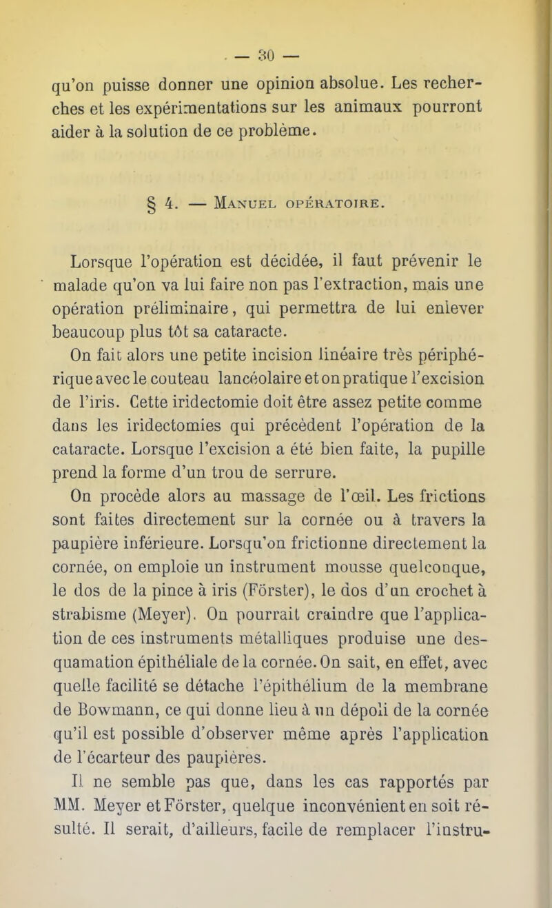 qu'on puisse donner une opinion absolue. Les recher- ches et les experimentations sur les animaux pourront aider a la solution de ce probleme. 4. — Manuel operatoire. Lorsque I'operation est decidee, il faut prevenir le malade qu'on va lui faire non pas I'extraction, mais una operation preliminaire, qui permettra de lui enlever beaucoup plus t6t sa cataracte. On fait alors une petite incision lineaire tres periphe- rique avec le couteau lanceolaire et on pratique I'excision de I'iris. Cette iridectomie doit etre assez petite comme dans les iridectomies qui precedent I'operation de la cataracte. Lorsque I'excision a ete bien faite, la pupille prend la forme d'un trou de serrure. On procede alors au massage de I'oeil. Les frictions sont faites directement sur la cornee ou k travers la paupiere inferieure. Lorsqu'on frictionne directement la cornee, on emploie un instrument mousse quelcooque, le dos de la pince a iris (Forster), le dos d'un crochet a strabisme (Meyer). On pourrait craindre que I'applica- tion de ces instruments metalliques produise une des- quamation epitheliale de la cornee. On salt, en effet, avec quelle facilite se detache I'epithelium de la membrane de Bowmann, ce qui donne lieu -k nn depoli de la cornee qu'il est possible d'observer meme apres Tapplication de I'ecarteur des paupieres. 11 ne semble pas que, dans les cas rapportes par MM. Meyer et Forster, quelque inconvenient en soit re- sulte. II serait, d'ailleurs, facile de remplacer I'instru-