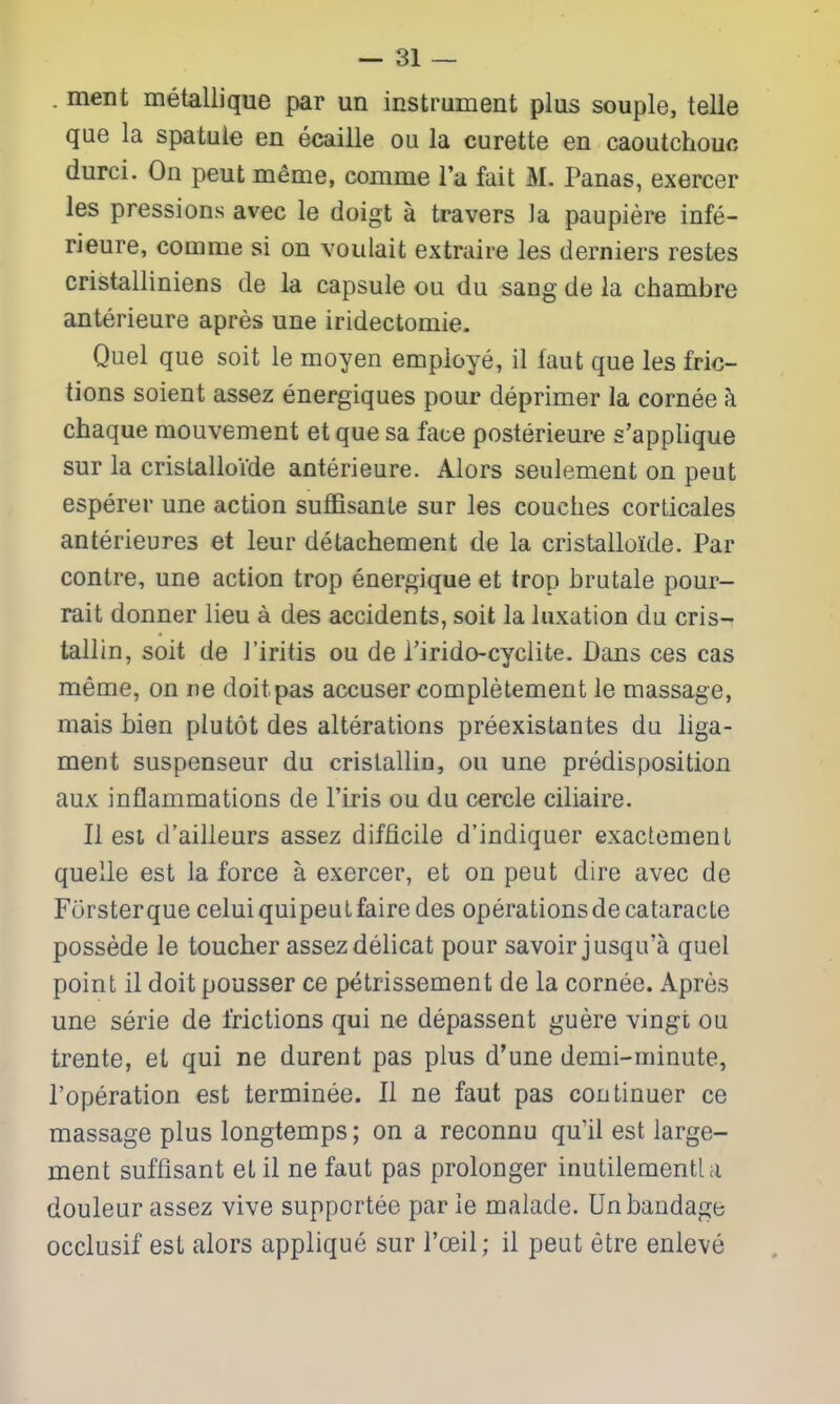 . ment metallique par un instrument plus souple, telle que la spatuie en ecaille ou la curette en caoutchouc durci. On peut meme, comme I'a fait M. Panas, exercer les pressions avec le doigt a travers la paupiere infe- rieure, comme si on voulait extraire les derniers restes cristalliniens de la capsule ou du sang de la chambre anterieure apres une iridectomie. Quel que soit le moyen employe, il faut que les fric- tions soient assez energiques pour deprimer la cornee h chaque mouvement et que sa face posterieure s'applique sur la cristalloide anterieure. Alors seulement on peut esperer une action suffisanLe sur les couches corlicales anterieures et leur detachement de la cristalloide. Par contre, une action trop energique et trop brutale pour- rait donner lieu a des accidents, soit la luxation du cris- tallin, soit de I'iritis ou de Tirido-cyciite. Dans ces cas meme, on ne doit pas accuser completement le massage, mais bien plutot des alterations preexistantes du liga- ment suspenseur du cristallin, ou une predisposition aux inflammations de I'iris ou du cercle ciliaire. II est d'ailleurs assez difficile d'indiquer exactemenl quelle est la force a exercer, et on peut dire avec de Fcirsterque celuiquipeuLfairedes operations decataracte possede le toucher assez delicat pour savoir jusqu'a quel point il doit pousser ce petrissement de la cornee. Apres une serie de frictions qui ne depassent guere vingt ou trente, et qui ne durent pas plus d'une demi-minute, I'operation est terminee. II ne faut pas continuer ce massage plus longtemps; on a reconnu qull est large- ment suffisant et il ne faut pas prolonger inutilementla douleur assez vive supportee par ie malade. Un bandage occlusif est alors applique sur I'oeil; il peut etre enleve