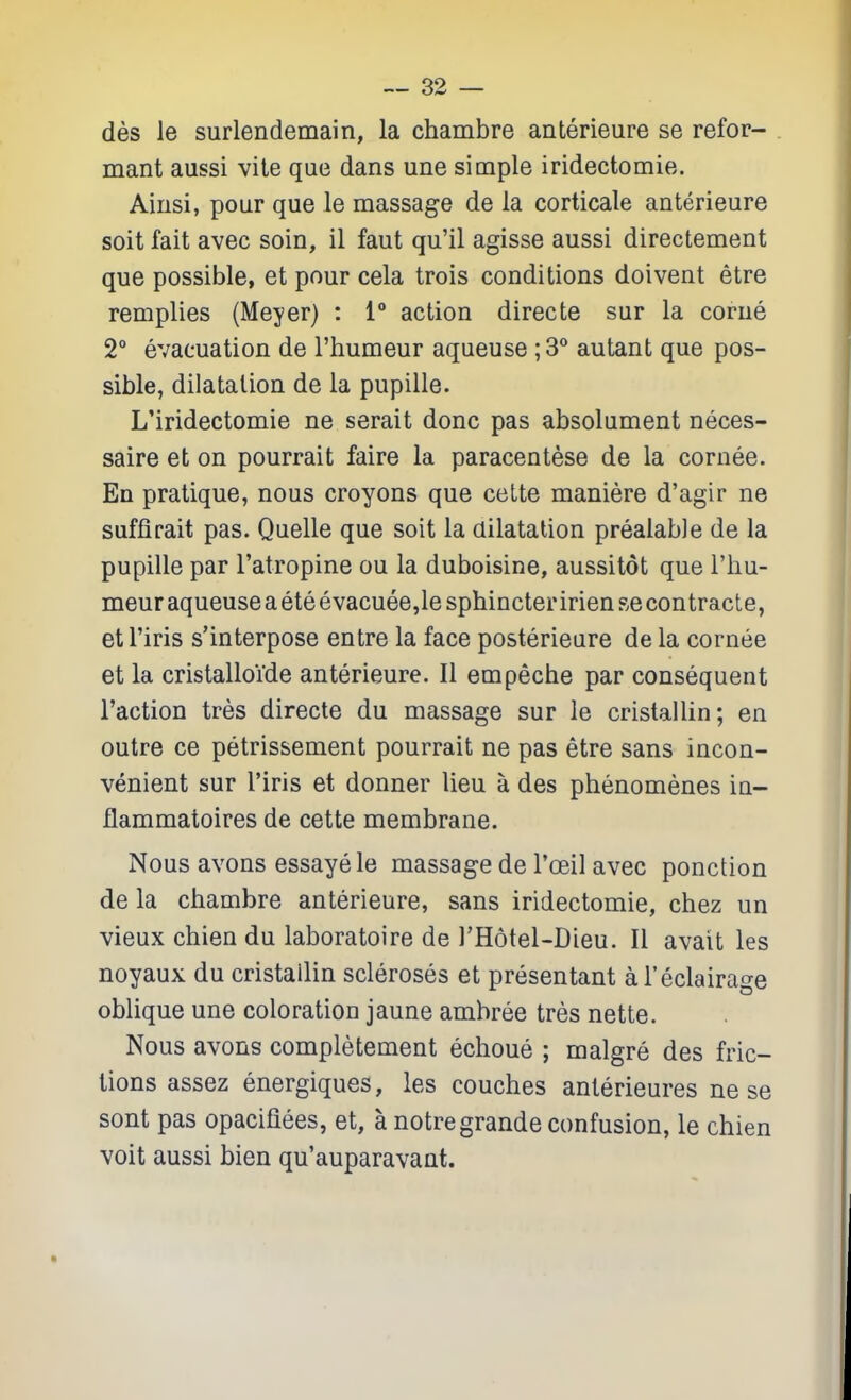 des le surlendemain, la chambre anterieure se refor- mant aussi vite que dans une simple iridectomie. Aiiisi, pour que le massage de la corticale anterieure soit fait avec soin, il faut qu'il agisse aussi directement que possible, et pour cela trois conditions doivent etre remplies (Meyer) : 1** action directe sur la corue 2° evacuation de I'humeur aqueuse ; 3** autant que pos- sible, dilatation de la pupille. L'iridectomie ne serait done pas absolument neces- saire et on pourrait faire la paracentese de la cornee. En pratique, nous croyons que ceLte maniere d'agir ne suffirait pas. Quelle que soit la dilatation prealable de la pupille par I'atropine ou la duboisine, aussitot que I'hu- meur aqueuse a ete evacuee,le sphincteririen se contracte, etl'iris s'interpose entre la face posterieure de la cornee et la cristalloide anterieure. II empeche par consequent Taction tres directe du massage sur le cristailin; en outre ce petrissement pourrait ne pas etre sans incon- venient sur I'iris et donner lieu a des phenomenes in- flammatoires de cette membrane. Nous avons essayele massage de I'oeil avec ponction de la chambre anterieure, sans iridectomie, chez un vieux chien du laboratoire de I'Hotel-Dieu. II avait les noyaux du cristailin scleroses et presentant al'eclairage oblique une coloration jaune ambree tres nette. Nous avons completement echoue ; malgre des fric- tions assez energiques, les couches anlerieures ne se sont pas opacifiees, et, a notregrande confusion, le chien voit aussi bien qu'auparavant.