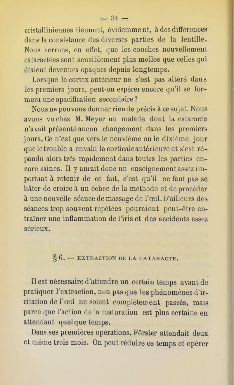 cristalliniennes tiennent, evidemme nt, a des differences dans la consistance des diverses parties de la lentille. Nous verrons, en effet, que les couches nouvellement cataractees sont sensiblement plus molles que celles qui etaient devenues opaques depuis longtemps. Lorsque le cortex anterieur ne s'est pas aitere dan s les premiers jours, peut-on esperer encore qu'il se for- mera une opacification secondaire ? Nousne pouvons donnerriende precis ^cesujet. Nous avons vu chez M. Meyer un malade dont la cataracte n'avait presente aucun changement dans les premiers jours. Ce n'est que vers le neuvieme ou le dixieme jour que le trouble a envabi la corticate anterieureet s'est re- pandu alors tres rapidement dans toutes les parties en- core saines. II y aurait done un enseignementassez im- porfant a retenir de ce fait, c'est qu'il ne faut pas se hater de croire a un echec de la methode et de proceder a une nouvelle seance de massage de I'ceil. D'ailleurs des stances trop souvent repetees pouraient peut-etre en- trainer une inflammation de I'iris et des accidents assez serieux. § 6. EXTRACTION DE LA CATARACTE. II est necessaire d'attendre un certain temps avant de pratiquer I'extraction, non pas que les phenomenes d'ir- ritation de Tceil ne soient completement passes, mais parce que Taction de la maturation est plus certaine en attendant quel que temps. Dans ses premieres operations, Forster attendait deux et meme trois mois. On peut reduire ce temps et operer