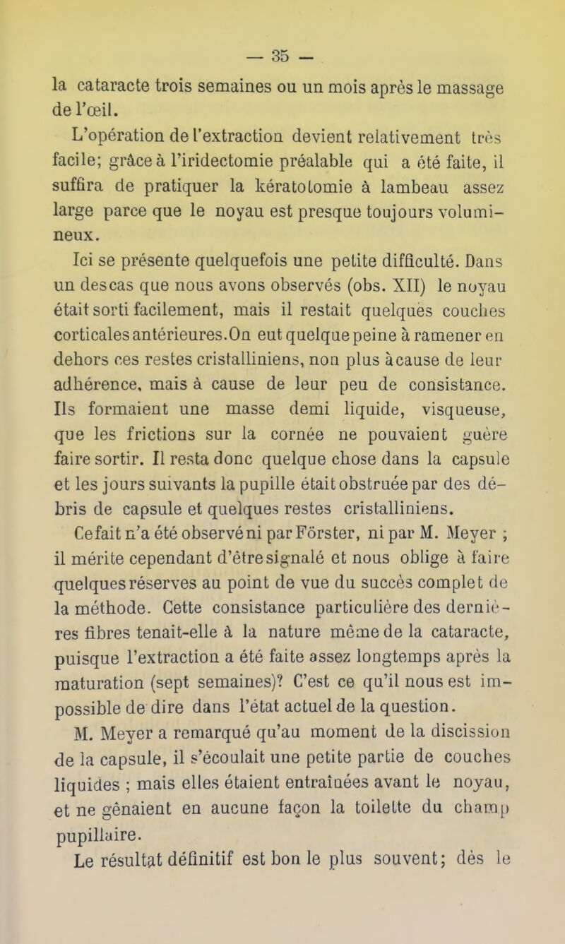 la cataracte trois semaines ou un mois apres le massage de I'oeil. L'operation de I'extractioQ devient relativement tres facile; gr^cea Firidectomie prealable qui a ote faite, il suffira de pratiquer la keratoLomie a lambeau assez large parce que le noyau est presque toujours volumi- neux. Ici se presente quelquefois une petite difflculte. Dans un descas que nous avons observes (obs. XII) le noyau etait sorti facilement, mais il restait quelques couches corticalesanterieures.On eutquelque peine a ramener en dehors ces restes cristalliniens, non plus a cause de leur adherence, mais a cause de leur pen de consistance. lis formaient une masse demi liquide, visqueuse, que les frictions sur la cornee ne pouvaient guere faire sortir. II resta done quelque chose dans la capsule et les jours suivants la pupille etait obstruee par des de- bris de capsule et quelques restes cristalliniens. Cefaitn'aeteobserveniparForster, niparM. Meyer; il merite cependant d'etresig-nale et nous oblige a faire quelques reserves au point de vue du succes complet de la methode. Gette consistance particuliere des dernir- res fibres tenait-elle la nature memedela cataracte, puisque I'extraction a ete faite assez longtemps apres la maturation (sept semaines)? C'est ce qu'il nous est im- possible de dire dans I'etat actuelde la question. M. Meyer a remarque qu'au moment de la discission de la capsule, il s'ecoulait une petite partie de couches liquides ; mais elles etaient entraiuees avant le noyau, et ne genaient en aucune facon la toilette du cham]) pupillaire. Le resultat defmitif est bon le plus souvent; des le