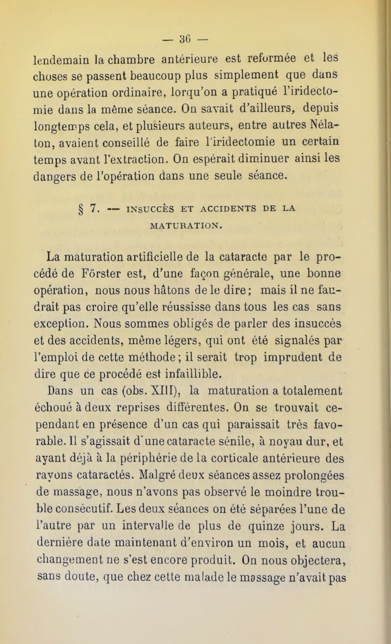 lendemain la chambre anterieure est reformee et les choses se passent beaucoup plus simplement que dans une operation ordinaire, lorqu'on a pratique riridecto- mie dans la m6me seance. On savait d'ailleurs, depuis longtemps cela, etplusieurs auteurs, entre autres Nela- ton, avaient conseille de faire I'iridectomie un certain temps avant I'extraction. On esperait diminuer ainsi les dangers de I'operation dans une seule seance. § 7. INSUCCES ET ACCIDENTS DE LA MATURATION. La maturation artificielle de la cataracte par le pro- cede de Forster est, d'une fagon generale, une bonne operation, nous nous batons de le dire; mais 11 ne fau- drait pas croire qu'elle reussisse dans tons les cas sans exception. Nous sommes obliges de parler des insucces et des accidents, meme legers, qui ont ete signales par I'empioi de cette methode; il serait trop imprudent de dire que ce precede est infaillible. Dans un cas (obs. XIII), la maturation a totalement echoue a deux reprises differentes. On se trouvait ce- pendant en presence d'un cas qui paraissait tres favo- rable. 11 s'agissait d'une cataracte senile, a noyau dur, et ayant deja a la peripherie de la corticate anterieure des rayons cataractes. Malgre deux seances assez prolongees de massage, nous n'avons pas observe le moindre trou- ble consecutif. Les deux seances on ete separees Tune de I'autre par un intervalle de plus de quinze jours. La derniere date maintenant d'environ un mois, et aucun changement ne s'est encore produit. On nous objectera, sans doute, que chez cette ma lade le massage n'avait pas