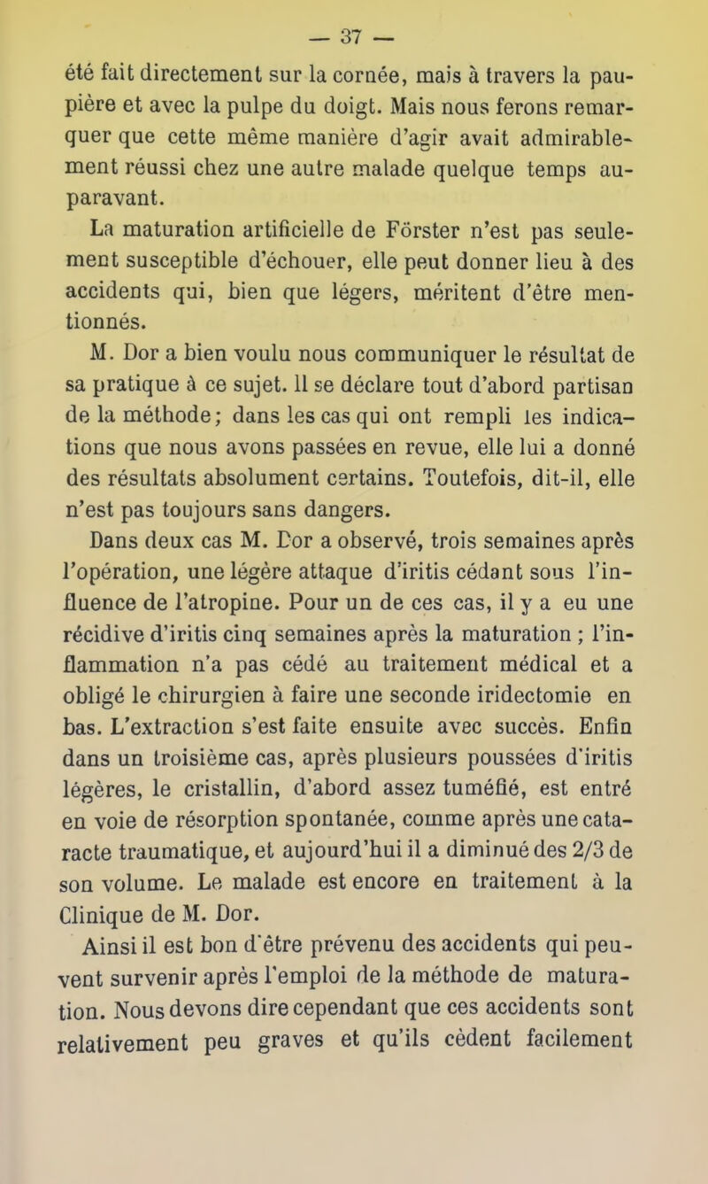 ete fait directement sur la cornee, mais a travers la pau- piere et avec la pulpe du doigt. Mais nous ferons remar- quer que cette meme maniere d'agir avait admirable- ment reussi chez une autre malade quelque temps au- paravant. La maturation artificielle de Forster n'est pas seule- ment susceptible d'echouer, elle peut donner lieu a des accidents qui, bien que legers, meritent d'etre men- tionnes. M. Dor a bien voulu nous communiquer le r^sultat de sa pratique h ce sujet. 11 se declare tout d'abord partisan de la methode; dans les cas qui ont rempli les indica- tions que nous avons passees en revue, elle lui a donne des resultats absolument certains. Toutefois, dit-il, elle n'est pas toujours sans dangers. Dans deux cas M. Cor a observe, trois semaines apr^s Toperation, une legere attaque d'iritis cedant sous I'in- fluence de I'atropine. Pour un de ces cas, il y a eu une r^cidive d'iritis cinq semaines apres la maturation ; I'in- flammation n'a pas cede au traitemeut medical et a oblige le chirurgien a faire une seconde iridectomie en has. L'extraction s'est faite ensuite avec succes. Enfin dans un troisieme cas, apres plusieurs poussees d'iritis legeres, le cristallin, d'abord assez tumefie, est entr6 en voie de resorption spontanee, comme apres unecata- racte traumatique, et aujourd'hui il a diminue des 2/3 de son volume. Le malade est encore en traitement a la Clinique de M. Dor. Ainsi il est bon d'etre prevenu des accidents qui peu- vent survenir apres Femploi de la methode de matura- tion. Nousdevons dire cependant que ces accidents sont relativement peu graves et qu'ils cedent facilement