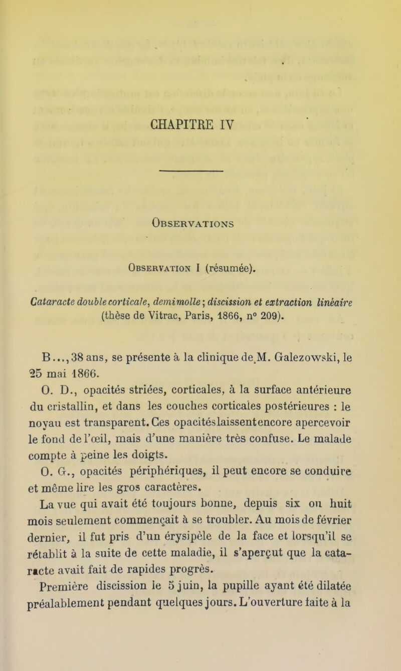 GHAPITRE IV Observations Observation I (resumee). Cataracte double corticale, demimolle; discission et extraction lineaire (th6se de Vitrac, Paris, 1866, n 209). B..,,38ans, se pr^sente a la clinique deJM. Galezowski, le 25 mai 1866. 0. D., opacites striees, corticales, a la surface anterieure du cristallin, et dans les couches corticaies posterieures : le noyau est transparent. Ges opaciteslaissentencore apercevoir le fond dei'oeil, mais d'une maniere tres confuse. Le malade compte a peine les doigts. 0. Gr., opacites peripheriques, il pent encore se conduire et meme lire les gros caracteres. La vue qui avait ete toujours bonne, depuis six on huit mois seulement commenQait h se troubler. Au mois de fevrier dernier, il fut pris d'un erysipele de la face et iorsqu'il se retablit a la suite de cette maladie, il s'apergut que la cata- racte avait fait de rapides progres. Premiere discission ie Sjuin, la pupille ayant ete dilatee prealableraent pendant quelques jours. L'ouverture iaite a la
