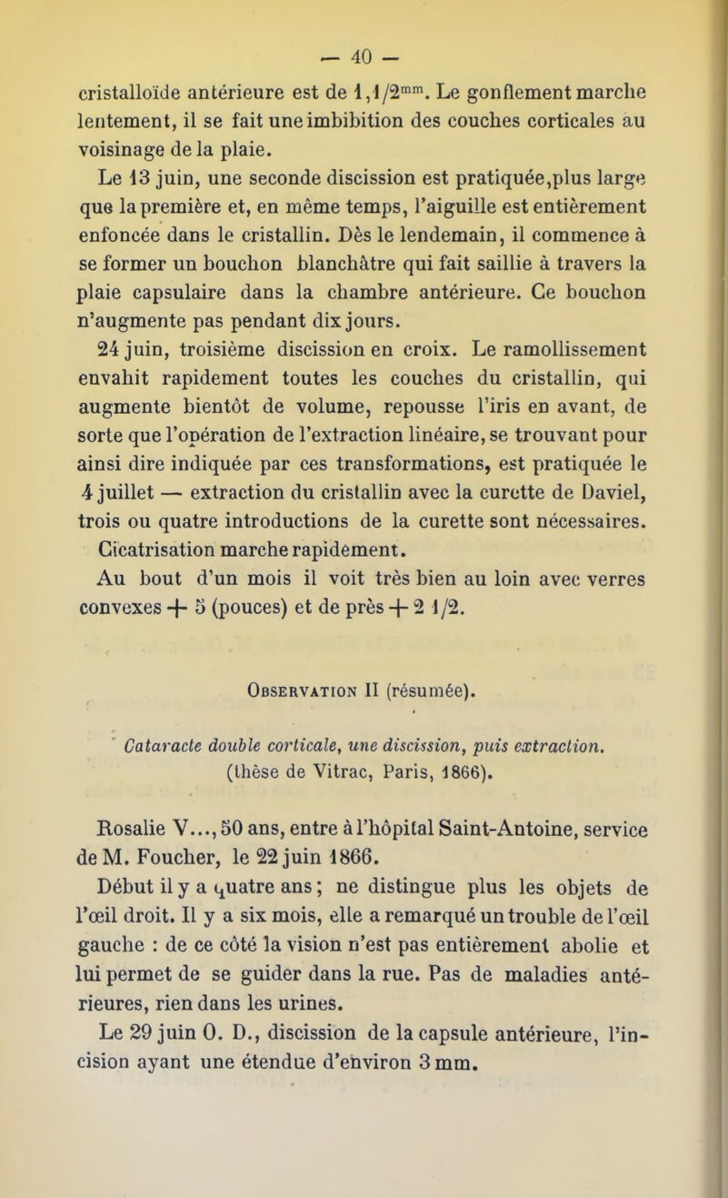 cristalloide anterieure est de 1,1/2''. Le gonflementmarclie lentement, il se fait uneimbibition des couches corticales au voisinage de la plaie. Le 13 juin, une seconde discission est pratiquee,plus large que la premiere et, en meme temps, Taiguille est entierement enfoncee dans le cristallin. Des le lendemain, il commence a se former un bouchon blanch^tre qui fait saillie a travers la plaie capsulaire dans la chambre anterieure. Ce bouchon n'augmente pas pendant dix jours. 24 juin, troisieme discission en croix. Le ramoUissement euvahit rapidement toutes les couches du cristallin, qui augmente bientot de volume, repousse I'iris en avant, de sorte que I'operation de Textraction lineaire, se trouvant pour ainsi dire indiquee par ces transformations, est pratiquee le 4 juillet — extraction du cristallin avec la curette de Daviel, trois ou quatre introductions de la curette sont necessaires. Cicatrisation marche rapidement. Au bout d'un mois il voit tres bien au loin avec verres convexes -\- 5 (pouces) et de pres + 2 1/2. Observation II (resum6e).  Cataracte double corticale, une discission, puis extraclion, (these de Vitrac, Paris, 1866). Rosalie V...,50 ans, entre aThopilalSaint-Antoine, service de M. Foucher, le 22 juin 1866. D6but il y a i^uatre ans; ne distingue plus les objets de I'oeil droit. II y a six mois, elle a remarque un trouble de I'oeil gauche : de ce cote la vision n'est pas entierement abolie et lui permet de se guider dans la rue. Pas de maladies ante- rieures, rien dans les urines. Le 29 juin 0. D., discission de la capsule anterieure, I'in- cision ayant une etendue d'environ 3 mm.