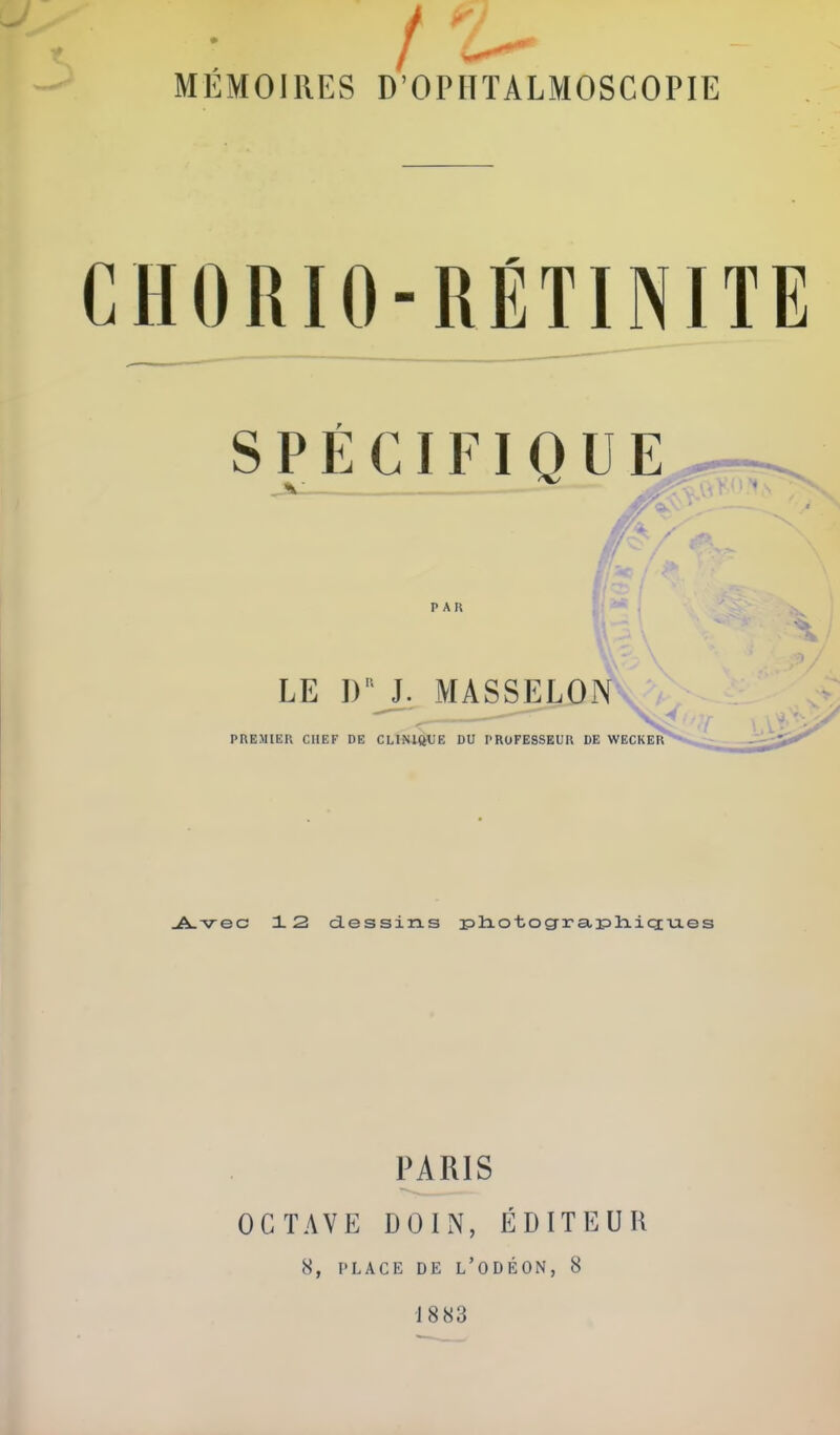 / MEMOIRES D’OPHTALMOSCOPIE C H 0 n 10 - U É TINIT E S P É CIFIQ ü E P AK - ; ■ • ’èm l LE I)“ J. MASSELON PREMIER CHEF DE CLINIQUE DU PROFESSEUR DE WECKER Avec 12 dessins photographiques PARIS OCTAVE D 0 I N, ÉDITEUR 8, PLACE DE L’ODÉON, 8 18 83