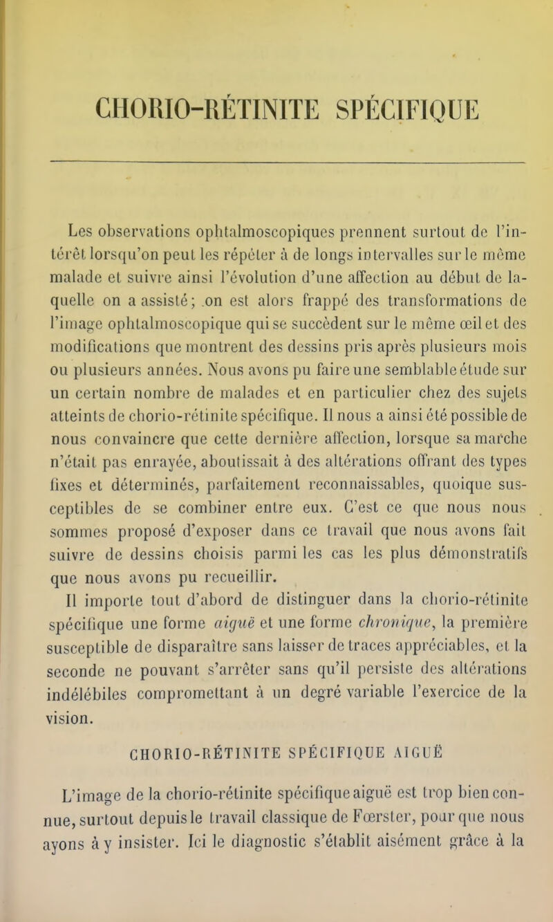 CHORIO-RÉTINITE SPÉCIFIQUE Les observations ophtalmoscopiques prennent surtout de l’in- térêt lorsqu’on peut les répéter à de longs intervalles sur le même malade et suivre ainsi l’évolution d’une affection au début de la- quelle on a assisté; on est alors frappé des transformations de l’image ophtalmoscopique qui se succèdent sur le même œil et des modifications que montrent des dessins pris après plusieurs mois ou plusieurs années. Nous avons pu faire une semblable étude sur un certain nombre de malades et en particulier chez des sujets atteints de chorio-rétinite spécifique. Il nous a ainsi été possible de nous convaincre que cette dernière affection, lorsque sa marche n’était pas enrayée, aboutissait à des altérations offrant des types fixes et déterminés, parfaitement reconnaissables, quoique sus- ceptibles de se combiner entre eux. C’est ce que nous nous sommes proposé d’exposer dans ce travail que nous avons fait suivre de dessins choisis parmi les cas les plus démonstratifs que nous avons pu recueillir. Il importe tout d’abord de distinguer dans la chorio-rétinite spécifique une forme aiguë et une forme chronique, la première susceptible de disparaître sans laisser de traces appréciables, et la seconde ne pouvant s’arrêter sans qu’il persiste des altérations indélébiles compromettant à un degré variable l’exercice de la vision. CHORIO-RÉTINITE SPÉCIFIQUE AIGUË L’image de la chorio-rétinite spécifique aiguë est trop bien con- nue, surtout depuis le travail classique de Fœrster, pour que nous ayons à y insister. Ici le diagnostic s’établit aisément grâce à la