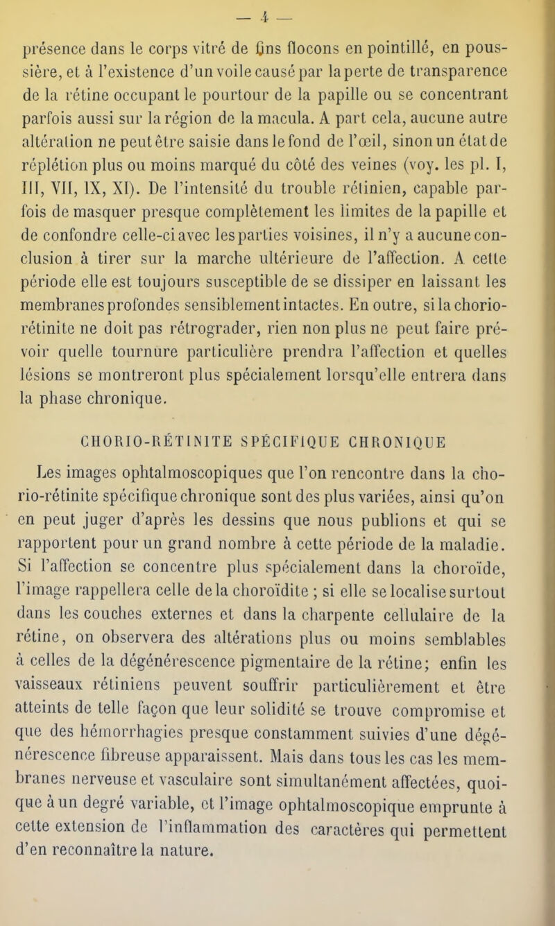 présence dans le corps vitré de ljns flocons en pointillé, en pous- sière, et à l’existence d’un voile causé par la perte de transparence de la rétine occupant le pourtour de la papille ou se concentrant parfois aussi sur la région de la macula. A part cela, aucune autre altéralion ne peut être saisie dans le fond de l’œil, sinon un état de réplétion plus ou moins marqué du côté des veines (voy. les pl. 1, III, Vil, IX, XI). De l’intensité du trouble rétinien, capable par- fois de masquer presque complètement les limites de la papille et de confondre celle-ci avec les parties voisines, il n’y a aucune con- clusion à tirer sur la marche ultérieure de l’affection. A cette période elle est toujours susceptible de se dissiper en laissant les membranes profondes sensiblement intactes. En outre, sila chorio- rétinite ne doit pas rétrograder, rien non plus ne peut faire pré- voir quelle tournure particulière prendra l’affection et quelles lésions se montreront plus spécialement lorsqu’elle entrera dans la phase chronique. CHORIO-RÉTINITE SPÉCIFIQUE CHRONIQUE Les images ophtalmoscopiques que l’on rencontre dans la ciio- rio-rétinite spécifique chronique sont des plus variées, ainsi qu’on en peut juger d’après les dessins que nous publions et qui se rapportent pour un grand nombre à cette période de la maladie. Si l’affection se concentre plus spécialement dans la choroïde, l’image rappellera celle delà choroïdite ; si elle se localise surtout dans les couches externes et dans la charpente cellulaire de la rétine, on observera des altérations plus ou moins semblables à celles de la dégénérescence pigmentaire de la rétine; enfin les vaisseaux rétiniens peuvent souffrir particulièrement et être atteints de telle façon que leur solidité se trouve compromise et que des hémorrhagies presque constamment suivies d’une dégé- nérescence fibreuse apparaissent. Mais dans tous les cas les mem- branes nerveuse et vasculaire sont simultanément affectées, quoi- que à un degré variable, et l’image ophtalmoscopique emprunte à cette extension de l’inflammation des caractères qui permettent d’en reconnaître la nature.