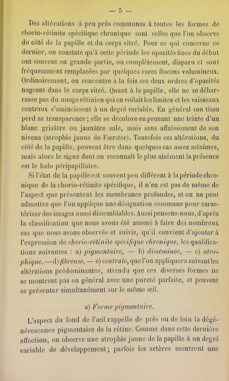 Des altérations à peu près communes à toutes les formes de chorio-rétinite spécifique chronique sont celles que l’on observe du côté de la papille et du corps vitré. Pour ce qui concerne ce dernier, on constate qu’à celte période les opacités fines du début ont souvent en grande partie, ou complètement, disparu et sont fréquemment remplacées par quelques rares flocons volumineux. Ordinairement, on rencontre à la fois ces deux ordres d’opacités nageant dans le corps vitré. Quant à la papille, elle ne se débar- rasse pas du nuage rétinien qui en voilait les limites elles vaisseaux centraux s’amincissent à un degré variable. En général son tissu perd sa transparence; elle se décolore en prenant une teinte d’un blanc grisâtre ou jaunâtre sale, mais sans affaissement de son niveau (atrophie jaune de Fœrster). Toutefois ces altérations, du côté de la papille, peuvent être dans quelques cas assez minimes, mais alors le signe dont on reconnaît le plus aisément la présence est le halo péripapillaire. Si l’état de la papille est souvent peu différent à la période chro- nique de la chorio-rétinite spécifique, il n’en est pas de même de l’aspect que présentent les membranes profondes, et on ne peut admettre que l’on applique une désignation commune pour carac- tériser des images aussi dissemblables. Aussi pensons-nous, d’après la classification que nous avons été amené à faire des nombreux cas que nous avons observés et suivis, qu’il convient d’ajouter à l’expression de chorio-rétinite spécifique chronique, les qualifica- tions suivantes : a) pigmentaire, — b) disséminée, — c) atro- phique,— d) fibreuse, — e) centrale, que l’on appliquera suivant les altérations prédominantes, attendu que ces diverses formes ne se montrent pas en général avec une pureté parfaite, et peuvent se présenter simultanément sur le même œil. a) Forme pigmentaire. L’aspect du fond de l’œil rappelle de près ou de loin la dégé- nérescence pigmentaire de la rétine. Comme dans cette dernière affection, on observe une atrophie jaune de la papille à un degré variable de développement; parfois les artères montrent une