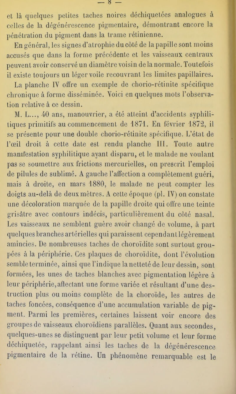 et là quelques petites taches noires déchiquetées analogues à celles de la dégénérescence pigmentaire, démontrant encore la pénétration du pigment dans la trame rétinienne. En général, les signes d’atrophie du côté de la papille sont moins accusés que dans la forme précédente et les vaisseaux centraux peuvent avoir conservé un diamètre voisin de la normale. Toutefois il existe toujours un léger voile recouvrant les limites papillaires. La planche IV offre un exemple de chorio-rétinite spécifique chronique à forme disséminée. Voici en quelques mots l’observa- tion relative à ce dessin. M. L..., 40 ans, manouvrier, a été atteint d’accidents syphili- tiques primitifs au commencement de 1871. En février 1872, il se présente pour une double chorio-rétinite spécifique. L’état de l’œil droit à cette date est rendu planche III. Toute autre manifestation syphilitique ayant disparu, et le malade ne voulant pas se soumettre aux frictions mercurielles, on prescrit l’emploi de pilules de sublimé. A gauche l’affection a complètement guéri, mais à droite, en mars 1880, le malade ne peut compter les doigts au-delà de deux mètres. A cette époque (pl. IV) on constate une décoloration marquée de la papille droite qui offre une teinte grisâtre avec contours indécis, particulièrement du côté nasal. Les vaisseaux ne semblent guère avoir changé de volume, à part quelques branches artérielles qui paraissent cependant légèrement amincies. De nombreuses taches de choroïdite sont surtout grou- pées à la périphérie. Ces plaques de choroïdite, dont l’évolution semble terminée, ainsi que l’indique la netteté de leur dessin, sont formées, les unes de taches blanches avec pigmentation légère à leur périphérie, affectant une forme variée et résultant d’une des- truction plus ou moins complète de la choroïde, les autres de taches foncées, conséquence d’une accumulation variable de pig- ment. Parmi les premières, certaines laissent voir encore des groupes de vaisseaux choroïdiens parallèles. Quant aux secondes, quelques-unes se distinguent par leur petit volume et leur forme déchiquetée, rappelant ainsi les taches de la dégénérescence pigmentaire de la rétine. Un phénomène remarquable est le