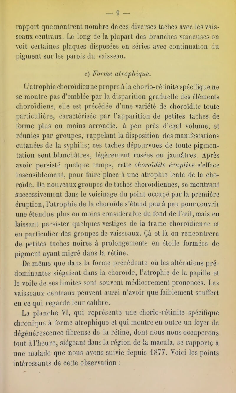 rapport que montrent nombre de ces diverses taches avec les vais- seaux centraux. Le long de la plupart des branches veineuses on voit certaines plaques disposées en séries avec continuation du pigment sur les parois du vaisseau. c) Forme atrophique. L’atrophie choroïdien ne propreà la chorio-rétinite spécifique ne se montre pas d’emblée par la disparition graduelle des éléments choroïdiens, elle est précédée d’une variété de choroïdite toute particulière, caractérisée par l’apparition de petites taches de forme plus ou moins arrondie, à peu près d’égal volume, et réunies par groupes, rappelant la disposition des manifestations cutanées de la syphilis; ces taches dépourvues de toute pigmen- tation sont blanchâtres, légèrement rosées ou jaunâtres. Après avoir persisté quelque temps, cette choroïdite éruptive s’efface insensiblement, pour faire place à une atrophie lente de la cho- roïde. De nouveaux groupes de taches choroïdiennes, se montrant successivement dans le voisinage du point occupé par la première éruption, l’atrophie de la choroïde s’étend peu à peu pour couvrir une étendue plus ou moins considérable du fond de l’œil, mais en laissant persister quelques vestiges de la trame choroïdiennc et en particulier des groupes de vaisseaux. Çà et là on rencontrera de petites taches noires à prolongements en étoile formées de pigment ayant migré dans la rétine. De même que dans la forme précédente où les altérations pré- dominantes siégaient dans la choroïde, l’atrophie de la papille et le voile de ses limites sont souvent médiocrement prononcés. Les vaisseaux centraux peuvent aussi n’avoir que faiblement souffert en ce qui regarde leur calibre. La planche VI, qui représente une chorio-rétinite spécifique chronique à forme atrophique et qui montre en outre un foyer de dégénérescence fibreuse de la rétine, dont nous nous occuperons tout à l’heure, siégeant dans la région de la macula, se rapporte à une malade que nous avons suivie depuis 1877. Voici les points intéressants de cette observation :