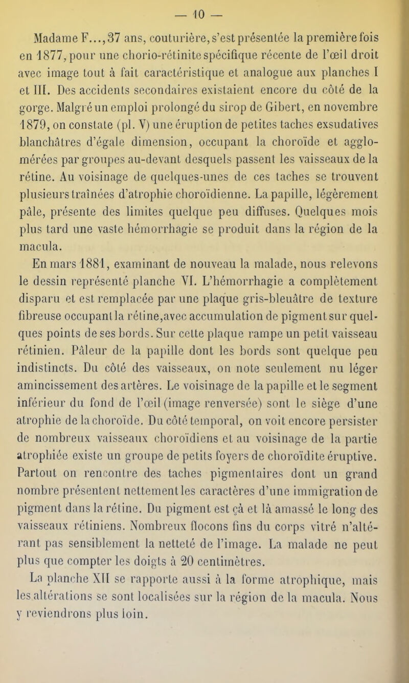 Madame F. ..,37 ans, couturière, s’est présentée la première ibis en 1877, pour une chorio-rétinitespécifique récente de l’œil droit avec image tout à fait caractéristique et analogue aux planches I et III. Des accidents secondaires existaient encore du côté de la gorge. Malgré un emploi prolongé du sirop de Gibert, en novembre 1879, on constate (pl. V) une éruption de petites taches exsudatives blanchâtres d’égale dimension, occupant la choroïde et agglo- mérées par groupes au-devant desquels passent les vaisseaux de la rétine. Au voisinage de quelques-unes de ces taches se trouvent plusieurs traînées d’atrophie choroïdienne. La papille, légèrement pâle, présente des limites quelque peu diffuses. Quelques mois plus tard une vaste hémorrhagie se produit dans la région de la macula. En mars 1881, examinant de nouveau la malade, nous relevons le dessin représenté planche VI. L’hémorrhagie a complètement disparu et est remplacée par une plaque gris-bleuâtre de texture fibreuse occupant la rétine,avec accumulation de pigment sur quel- ques points de ses bords. Sur cette plaque rampe un petit vaisseau rétinien. Pâleur de la papille dont les bords sont quelque peu indistincts. Du côté des vaisseaux, on note seulement nu léger amincissement des artères. Le voisinage de la papille et le segment inférieur du fond de l’œil (image renversée) sont le siège d’une atrophie de la choroïde. Du côté temporal, on voit encore persister de nombreux vaisseaux choroïdiens et au voisinage de la partie atrophiée existe un groupe de petits foyers de choroïdite éruptive. Partout on rencontre des taches pigmentaires dont un grand nombre présentent nettement les caractères d’une immigration de pigment dans la rétine. Du pigment est ça et là amassé le long des vaisseaux rétiniens. Nombreux flocons fins du corps vitré n’alté- rant pas sensiblement la netteté de l’image. La malade ne peut plus que compter les doigts à 20 centimètres. La planche XII se rapporte aussi à la forme atrophique, mais les altérations se sont localisées sur la région de la macula. Nous y reviendrons plus loin.