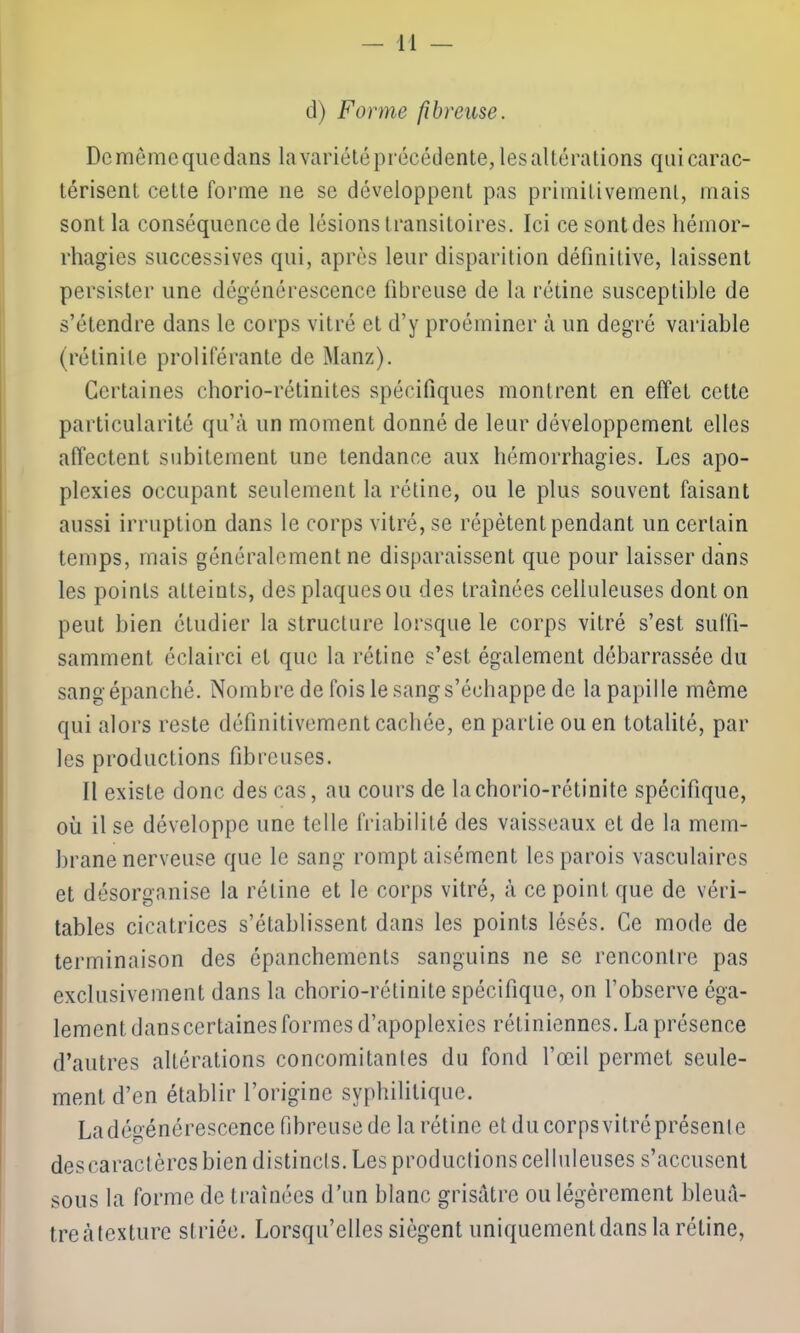 cl) Forme fibreuse. Demêmequedans lavariétéprécédente, les altérations qui carac- térisent cette forme 11e se développent pas primitivement, mais sont la conséquence de lésions t ransitoires. Ici ce sont des hémor- rhagies successives qui, après leur disparition définitive, laissent persister une dégénérescence fibreuse de la rétine susceptible de s’étendre dans le corps vitré et d’y proéminer à un degré variable (rétinite proliférante de Manz). Certaines chorio-rétinites spécifiques montrent en effet cette particularité qu’à un moment donné de leur développement elles affectent subitement une tendance aux hémorrhagies. Les apo- plexies occupant seulement la rétine, ou le plus souvent faisant aussi irruption dans le corps vitré, se répètent pendant un certain temps, mais généralement ne disparaissent que pour laisser dans les points aLteints, des plaques ou des traînées celluleuses dont on peut bien étudier la structure lorsque le corps vitré s’est suffi- samment éclairci et que la rétine s’est également débarrassée du sang épanché. Nombre de fois le sang s’échappe de la papille même qui alors reste définitivement cachée, en partie ou en totalité, par les productions fibreuses. Il existe donc des cas, au cours de lachorio-rétinite spécifique, où il se développe une telle friabilité des vaisseaux et de la mem- brane nerveuse que le sang rompt aisément les parois vasculaires et désorganise la rétine et le corps vitré, à ce point que de véri- tables cicatrices s’établissent dans les points lésés. Ce mode de terminaison des épanchements sanguins ne se rencontre pas exclusivement dans la chorio-rétinite spécifique, on l’observe éga- lement dans certaines formes d’apoplexies rétiniennes. La présence d’autres altérations concomitantes du fond l’œil permet seule- ment d’en établir l’origine syphilitique. La dégénérescence fibreuse de la rétine et du corps vitréprésenle descaractères bien distincts. Les productions celluleuses s’accusent sous la forme de traînées d’un blanc grisâtre ou légèrement bleuâ- treàtexture striée. Lorsqu’elles siègent uniquement dans la rétine,